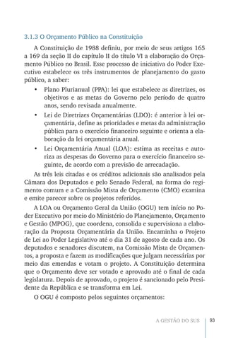 93A GESTÃO DO SUS
3.1.3 O Orçamento Público na Constituição
A Constituição de 1988 definiu, por meio de seus artigos 165
a 169 da seção II do capítulo II do título VI a elaboração do Orça-
mento Público no Brasil. Esse processo de iniciativa do Poder Exe-
cutivo estabelece os três instrumentos de planejamento do gasto
público, a saber:
•	 Plano Plurianual (PPA): lei que estabelece as diretrizes, os
objetivos e as metas do Governo pelo período de quatro
anos, sendo revisada anualmente.
•	 Lei de Diretrizes Orçamentárias (LDO): é anterior à lei or-
çamentária, define as prioridades e metas da administração
pública para o exercício financeiro seguinte e orienta a ela-
boração da lei orçamentária anual.
•	 Lei Orçamentária Anual (LOA): estima as receitas e auto-
riza as despesas do Governo para o exercício financeiro se-
guinte, de acordo com a previsão de arrecadação.
As três leis citadas e os créditos adicionais são analisados pela
Câmara dos Deputados e pelo Senado Federal, na forma do regi-
mento comum e a Comissão Mista de Orçamento (CMO) examina
e emite parecer sobre os projetos referidos.
A LOA ou Orçamento Geral da União (OGU) tem início no Po-
der Executivo por meio do Ministério do Planejamento, Orçamento
e Gestão (MPOG), que coordena, consolida e supervisiona a elabo-
ração da Proposta Orçamentária da União. Encaminha o Projeto
de Lei ao Poder Legislativo até o dia 31 de agosto de cada ano. Os
deputados e senadores discutem, na Comissão Mista de Orçamen-
tos, a proposta e fazem as modificações que julgam necessárias por
meio das emendas e votam o projeto. A Constituição determina
que o Orçamento deve ser votado e aprovado até o final de cada
legislatura. Depois de aprovado, o projeto é sancionado pelo Presi-
dente da República e se transforma em Lei.
O OGU é composto pelos seguintes orçamentos:
 