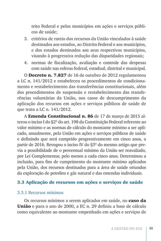 95A GESTÃO DO SUS
trito Federal e pelos municípios em ações e serviços públi-
cos de saúde;
3.	 critérios de rateio dos recursos da União vinculados à saúde
destinados aos estados, ao Distrito Federal e aos municípios,
e dos estados destinados aos seus respectivos municípios,
visando à progressiva redução das disparidades regionais;
4.	 normas de fiscalização, avaliação e controle das despesas
com saúde nas esferas federal, estadual, distrital e municipal.
O Decreto n. 7.827 de 16 de outubro de 2012 regulamentou
a LC n. 141/2012 e estabeleceu os procedimentos de condiciona-
mento e restabelecimento das transferências constitucionais, além
dos procedimentos de suspensão e restabelecimento das transfe-
rências voluntárias da União, nos casos de descumprimento da
aplicação dos recursos em ações e serviços públicos de saúde de
que trata a LC n. 141/2012.
A Emenda Constitucional n. 86 de 17 de março de 2015 al-
terou o inciso I do §2º do art. 198 da Constituição Federal referente ao
valor mínimo e as normas de cálculo do montante mínimo a ser apli-
cado, anualmente, pela União em ações e serviços públicos de saúde
e definindo que será cumprido progressivamente em cinco anos, a
partir de 2016. Revogou o inciso IV do §3º do mesmo artigo que pre-
via a possibilidade de o percentual mínimo da União ser reavaliado,
por Lei Complementar, pelo menos a cada cinco anos. Determinou a
inclusão, para fins de cumprimento do montante mínimo aplicados
pela União, dos recursos destinados para a área de saúde oriundos
da exploração de petróleo e gás natural e das emendas individuais.
3.3 Aplicação de recursos em ações e serviços de saúde
3.3.1 Recursos mínimos
Os recursos mínimos a serem aplicados em saúde, no caso da
União e para o ano de 2000, a EC n. 29 definiu a base de cálculo
como equivalente ao montante empenhado em ações e serviços de
 