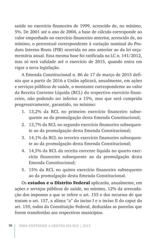 96 PARA ENTENDER A GESTÃO DO SUS | 2015
saúde no exercício financeiro de 1999, acrescido de, no mínimo,
5%. De 2001 até o ano de 2004, a base de cálculo corresponde ao
valor empenhado no exercício financeiro anterior, acrescido de, no
mínimo, o percentual correspondente à variação nominal do Pro-
duto Interno Bruto (PIB) ocorrida no ano anterior ao da lei orça-
mentária anual. Essa mesma base foi ratificada na LC n. 141/2012,
mas só terá validade até o exercício de 2015, quando entra em
vigor a nova legislação.
A Emenda Constitucional n. 86 de 17 de março de 2015 defi-
niu que a partir de 2016 a União aplicará, anualmente, em ações
e serviços públicos de saúde, o montante correspondente ao valor
da Receita Corrente Líquida (RCL) do respectivo exercício finan-
ceiro, não podendo ser inferior a 15%, mas que será cumprido
progressivamente, garantido, no mínimo:
1.	 13,2% da RCL no primeiro exercício financeiro subse-
quente ao da promulgação desta Emenda Constitucional;
2.	 13,7% da RCL no segundo exercício financeiro subsequen-
te ao da promulgação desta Emenda Constitucional;
3.	 14,1% da RCL no terceiro exercício financeiro subsequen-
te ao da promulgação desta Emenda Constitucional;
4.	 14,5% da RCL da receita corrente líquida no quarto exer-
cício financeiro subsequente ao da promulgação desta
Emenda Constitucional;
5.	 15% da RCL no quinto exercício financeiro subsequente
ao da promulgação desta Emenda Constitucional.
Os estados e o Distrito Federal aplicarão, anualmente, em
ações e serviços públicos de saúde, no mínimo, 12% da arrecada-
ção dos impostos a que se refere o art. 155 e dos recursos de que
tratam o art. 157, a alínea “a” do inciso I e o inciso II do caput do
art. 159, todos da Constituição Federal, deduzidas as parcelas que
forem transferidas aos respectivos municípios.
 
