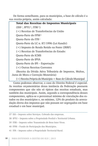98 PARA ENTENDER A GESTÃO DO SUS | 2015
De forma semelhante, para os municípios, a base de cálculo é a
sua receita própria, assim calculada:
Total das Receitas de Impostos Municipais
(ISS37
, IPTU38
, ITBI39
)
(+) Receitas de Transferências da União
Quota-Parte do FPM40
Quota-Parte do ITR41
Quota-Parte da LC n. 87/1996 (Lei Kandir)
(+) Imposto de Renda Retido na Fonte (IRRF)
(+) Receitas de Transferências do Estado:
Quota-Parte do ICMS
Quota-Parte do IPVA
Quota-Parte do IPI – Exportação
(+) Outras Receitas Correntes
(Receita da Dívida Ativa Tributária de Impostos, Multas,
Juros de Mora e Correção Monetária)
(=) Receita Própria do Município = Base de Cálculo Municipal
Como podemos observar, o caso do Distrito Federal é especial.
As receitas orçamentárias dessa instância da Federação possuem
componentes que são não só típicos das receitas estaduais, mas
também das municipais. Assim, segundo a correspondência desses
componentes, aplica-se o percentual mínimo de vinculação dos es-
tados ou dos municípios e, no mínimo, 12% do produto da arreca-
dação direta dos impostos que não possam ser segregados em base
estadual e em base municipal.
37  ISS – Imposto sobre Serviços. Cobrado das empresas.
38  IPTU – Imposto sobre a Propriedade Predial e Territorial Urbana.
39  ITBI – Imposto sobre Transmissão de Bens Inter Vivos.
40  FPM – Fundo de Participação dos Municípios.
41  ITR – Imposto sobre a Propriedade Territorial Rural.
 