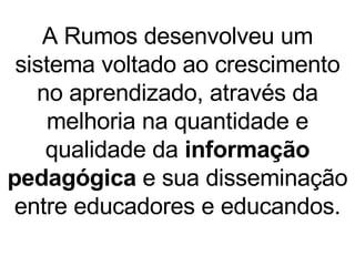 A Rumos desenvolveu um sistema voltado ao crescimento no aprendizado, através da melhoria na quantidade e  qualidade da  informação pedagógica  e sua disseminação entre educadores e educandos. 