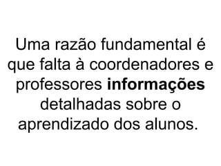 Uma razão fundamental é que falta à coordenadores e professores  informações  detalhadas sobre o aprendizado dos alunos.  