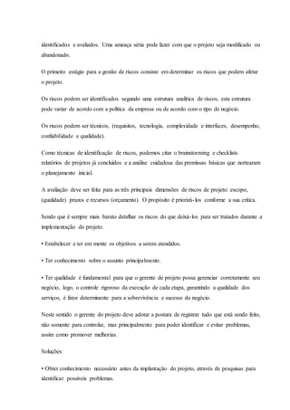 identificados e avaliados. Uma ameaça séria pode fazer com que o projeto seja modificado ou
abandonado.
O primeiro estágio para a gestão de riscos consiste em determinar os riscos que podem afetar
o projeto.
Os riscos podem ser identificados segundo uma estrutura analítica de riscos, esta estrutura
pode variar de acordo com a política da empresa ou de acordo com o tipo de negócio.
Os riscos podem ser técnicos, (requisitos, tecnologia, complexidade e interfaces, desempenho,
confiabilidade e qualidade).
Como técnicas de identificação de riscos, podemos citar o brainstorming e checklists
relatórios de projetos já concluídos e a análise cuidadosa das premissas básicas que nortearam
o planejamento inicial.
A avaliação deve ser feita para as três principais dimensões de riscos de projeto: escopo,
(qualidade) prazos e recursos (orçamento). O propósito é priorizá-los conforme a sua critica.
Sendo que é sempre mais barato detalhar os riscos do que deixá-los para ser tratados durante a
implementação do projeto.
• Estabelecer e ter em mente os objetivos a serem atendidos.
• Ter conhecimento sobre o assunto principalmente.
• Ter qualidade é fundamental para que o gerente de projeto possa gerenciar corretamente seu
negócio, logo, o controle rigoroso da execução de cada etapa, garantindo a qualidade dos
serviços, é fator determinante para a sobrevivência e sucesso do negócio.
Neste sentido o gerente do projeto deve adotar a postura de registrar tudo que está sendo feito,
não somente para controlar, mas principalmente para poder identificar e evitar problemas,
assim como promover melhorias.
Soluções:
• Obter conhecimento necessário antes da implantação do projeto, através de pesquisas para
identificar possíveis problemas.
 