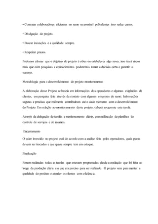 • Contratar colaboradores eficientes no ramo se possível polivalentes isso reduz custos.
• Divulgação do projeto.
• Buscar inovações e a qualidade sempre.
• Respeitar prazos.
Podemos afirmar que o objetivo do projeto é obter ou estabelecer algo novo, isso trará riscos
mais que com pesquisas e conhecimentos poderemos tomar a decisão certa e garantir o
sucesso.
Metodologia para o desenvolvimento do projeto monitoramento
A elaboração desse Projeto se baseia em informações dos operadores e algumas exigências de
clientes, em pesquisa feita através de contato com algumas empresas do ramo. Informações
seguras e precisas que realmente contribuíram até o dado momento com o desenvolvimento
do Projeto. Em relação ao monitoramento deste projeto, caberá ao gerente esta tarefa.
Através da delegação de tarefas e monitoramento diário, com utilização de planilhas de
controle de serviços e de insumos.
Encerramento
O valor investido no projeto está de acordo com a análise feita pelos operadores, quais peças
devem ser trocadas e que quase sempre tem em estoque.
Finalização
Foram realizadas todas as tarefas que estavam programadas desde a avaliação que foi feita ao
longo da produção diária e o que era preciso para ser realizado. O projeto vem para manter a
qualidade do produto e atender os clientes com eficiência.
 