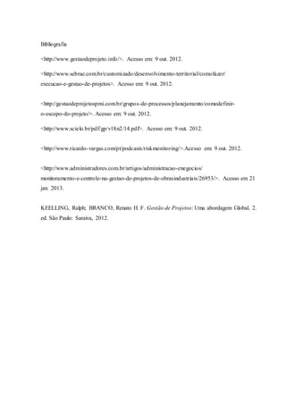 Bibliografia
<http://www.gestaodeprojeto.info/>. Acesso em: 9 out. 2012.
<http://www.sebrae.com.br/customizado/desenvolvimento-territorial/comofazer/
execucao-e-gestao-de-projetos>. Acesso em: 9 out. 2012.
<http://gestaodeprojetospmi.com.br/grupos-de-processos/planejamento/comodefinir-
o-escopo-do-projeto/>. Acesso em: 9 out. 2012.
<http://www.scielo.br/pdf/gp/v18n2/14.pdf>. Acesso em: 9 out. 2012.
<http://www.ricardo-vargas.com/pt/podcasts/riskmonitoring/>.Acesso em: 9 out. 2012.
<http://www.administradores.com.br/artigos/administracao-enegocios/
monitoramento-e-controle-na-gestao-de-projetos-de-obrasindustriais/26953/>. Acesso em 21
jan. 2013.
KEELLING, Ralph; BRANCO, Renato H. F. Gestão de Projetos: Uma abordagem Global. 2.
ed. São Paulo: Saraiva, 2012.
 