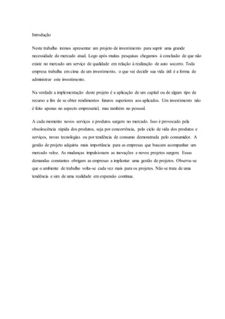 Introdução
Neste trabalho iremos apresentar um projeto de investimento para suprir uma grande
necessidade do mercado atual. Logo após muitas pesquisas chegamos à conclusão de que não
existe no mercado um serviço de qualidade em relação à realização de auto socorro. Toda
empresa trabalha em cima de um investimento, o que vai decidir sua vida útil é a forma de
administrar este investimento.
Na verdade a implementação deste projeto é a aplicação de um capital ou de algum tipo de
recurso a fim de se obter rendimentos futuros superiores aos aplicados. Um investimento não
é feito apenas no aspecto empresarial, mas também no pessoal.
A cada momento novos serviços e produtos surgem no mercado. Isso é provocado pela
obsolescência rápida dos produtos, seja por concorrência, pelo ciclo de vida dos produtos e
serviços, novas tecnologias ou por tendência de consumo demonstrada pelo consumidor. A
gestão de projeto adquiriu mais importância para as empresas que buscam acompanhar um
mercado veloz. As mudanças impulsionam as inovações e novos projetos surgem. Essas
demandas constantes obrigam as empresas a implantar uma gestão de projetos. Observa-se
que o ambiente de trabalho volta-se cada vez mais para os projetos. Não se trata de uma
tendência e sim de uma realidade em expansão contínua.
 