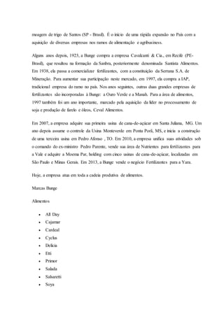 moagem de trigo de Santos (SP - Brasil). É o início de uma rápida expansão no País com a
aquisição de diversas empresas nos ramos de alimentação e agribusiness.
Alguns anos depois, 1923, a Bunge compra a empresa Cavalcanti & Cia., em Recife (PE-
Brasil), que resultou na formação da Sanbra, posteriormente denominada Santista Alimentos.
Em 1938, ela passa a comercializar fertilizantes, com a constituição da Serrana S.A. de
Mineração. Para aumentar sua participação neste mercado, em 1997, ela compra a IAP,
tradicional empresa do ramo no país. Nos anos seguintes, outras duas grandes empresas de
fertilizantes são incorporadas à Bunge: a Ouro Verde e a Manah. Para a área de alimentos,
1997 também foi um ano importante, marcado pela aquisição da líder no processamento de
soja e produção de farelo e óleos, Ceval Alimentos.
Em 2007, a empresa adquire sua primeira usina de cana-de-açúcar em Santa Juliana, MG. Um
ano depois assume o controle da Usina Monteverde em Ponta Porã, MS, e inicia a construção
de uma terceira usina em Pedro Afonso , TO. Em 2010, a empresa unifica suas atividades sob
o comando do ex-ministro Pedro Parente, vende sua área de Nutrientes para fertilizantes para
a Vale e adquire a Moema Par, holding com cinco usinas de cana-de-açúcar, localizadas em
São Paulo e Minas Gerais. Em 2013, a Bunge vende o negócio Fertilizantes para a Yara.
Hoje, a empresa atua em toda a cadeia produtiva de alimentos.
Marcas Bunge
Alimentos
 All Day
 Cajamar
 Cardeal
 Cyclus
 Delícia
 Etti
 Primor
 Salada
 Salsaretti
 Soya
 