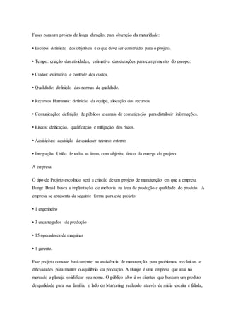 Fases para um projeto de longa duração, para obtenção da maturidade:
• Escopo: definição dos objetivos e o que deve ser construído para o projeto.
• Tempo: criação das atividades, estimativa das durações para cumprimento do escopo:
• Custos: estimativa e controle dos custos.
• Qualidade: definição das normas de qualidade.
• Recursos Humanos: definição da equipe, alocação dos recursos.
• Comunicação: definição de públicos e canais de comunicação para distribuir informações.
• Riscos: deificação, qualificação e mitigação dos riscos.
• Aquisições: aquisição de qualquer recurso externo
• Integração. União de todas as áreas, com objetivo único da entrega do projeto
A empresa
O tipo de Projeto escolhido será a criação de um projeto de manutenção em que a empresa
Bunge Brasil busca a implantação de melhoria na área de produção e qualidade do produto. A
empresa se apresenta da seguinte forma para este projeto:
• 1 engenheiro
• 3 encarregados de produção
• 15 operadores de maquinas
• 1 gerente.
Este projeto consiste basicamente na assistência de manutenção para problemas mecânicos e
dificuldades para manter o equilíbrio da produção. A Bunge é uma empresa que atua no
mercado e planeja solidificar seu nome. O público alvo é os clientes que buscam um produto
de qualidade para sua família, o lado do Marketing realizado através de mídia escrita e falada,
 