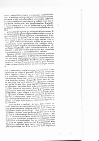 rniente y mutabilicla<l crónica dc circunstancias y comPromisos,lo'
cales. Al igual que cualc¡uiera dc los otros procesos lnenclolraoos
más arribi la univcrsalización se ha dc entender como un fenónrc-
""
¿irf¿.ti* en el que los sucesos que se prulucen en un polo <Ie
una relación clistante pfovocatl a tltenudo situaciones divergcntcs
á in"lu*o contrarias en el otro. la dialéctíca de Io (ocal y lo utti- ,a-
urirol .r un encarecirniento de los argumentos utilizados en este
libro."-
ün¡urrsulización sigrrifica que nadie puede o<lesentenderse¡r de
las transfor¡naciones gineraclai por la
'rodernidad
en cuanto a las
.onr..u"n"¡as cle, al ñ..nor, algünos de los mecanisnlos de desen-
clavc: así octtrre. por eicrnplo. con los ricsgos rntlndinles de una
guerra nuclcar o tlc una catástrofc ccr'rló8ica' Muchos otros as'
iectos clc las inslituciolrcs r'¡roclcrtras. incluitlos los quc aclúan a
b.qu.no cscala. afcclalr a pcrson¿ls t¡ue-vivctr cn ántbitos tttós trl'
áL-i;;;i.r, fuera de las paitcs del nrundo más decidid¿¡¡1g¡ls cde-
sairolla,laso. No obstante, en esos sectores desarrollados, la cone-
*iO" ,nt* lo local y lo universal está vinculada a un conjunto de
cambios profundos en la naturaleza de la vida cotidiana'
-- po¿emos entender estos cambios directamente en función de
los efectos de los mecanisnros de desenclave que automatizan mu-
.i.,o, urp..,os de las activida<les de cada día. Esta autornatización.
qu. pr"r.in,te de tas habilidades del individuo, t?o es sitnplenrente
u,., prua"ao cn el que cl conocirnicnto cotitliatto qucdc cl'l tl'lflllos
á, J*p.,:,o, y
"rp.iiulirtas
técnicos (pues en sus c¿¡tltpos pr'fcsio'
36
nales se producen con mucha frecuencia imponderables o se dalr
;s-páüt que son objeto de acaloradas discusiones); tantpoco se
trala de un proceso unilateral, pues at ser p.arle cJc la rcflcxiviclacl
de la ¡no<Jernitlad, los agelltes prof'anos en la lnateria se aproplalr
."ri""ti"t""nte, de unu",' oi'o i"on"'o' ¿e la iltfornlaciólt espccia-
lizaúa. Esras <lbservacitn"s vaten para los escritos de los sociólo-
sos tanto conlo para los de algunos otros especialistas: ya hentos
;;i;;;; rt ¿rüt de libros lom'¿ sccond chances son suscepti-
Ui., ¿i fi¡rarsc n los nreclios cl<ln¿e las pcrsonas tolllall decisiones
.n ,r*i.ti, de relación, mut'inlonio y divorcio' La confianza en los
;;;;;jt;.t cl" ,l"senclave no
"t
tólu cosa dc los profanos'.pues
nadie puede ser experto más que en una míni¡tla parte de los diver'
il;rñ;* J. lo u¡¿o s<.rciali'oclcrrra, condiciorrada por sistctrras
il,rrili.
-C;ofq"i.ru
qu. uiu.n.c¡r c.ttdici.nes tlc rrt.clcrnicl¡ttl sc
vcrá al.ccta¿o por u¡ra ,r*ltitu.J ctc sisicnlas ¿rbslr¿tctos y sólo ¡'rrxlrít
t.¡btcncr.cttcllttciorclelosc¿tsos,ultconocitllicttttrsuperl.icialde
sus tecnicistltos'
La conciencia de la lragilitlad y los lírnitcs de los sistetrras abs-
tractos no se liurita a ius eipecialistas tócnicos. Son pocas las per-
sonas que nrantienen uiu
"J"f¡unza
sin desvíos en tos sisternas del
.lio"¡l"i.nto técnico lue les afectan y to<los' consciente o incons-
.i'u.iii.,.,,., elegirnás'entre las diveisas posibilidades. de acción
;;;ft*";'esos"sistemas
(o el <lesentendimiento de ellos)' A me-
iuáo fu confianza se mezcla con una aceptaci.ón práctica: se trata
;;;;;;p.cie cle <contrato a tarea' que él indiuiduo pacta con las
iJl;ü"s de la moderniclad. con una confianza en los otros
que se da poruupu*ü pueclen coexistir diversas actitucles de es-
:;;¡""tr;r.,o u host¡l¡dacl'lracia algurros siste¡rras abstracros. una
;:i;;';ü;'lü;;;;v r"¡"'. ior ejemplo' en su propósito tle
 