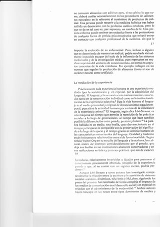 no consumir alimenios con aclitivo.s pcro, si no cuttiva lo quc co-
nle, cleberá confiar necesariatttettte en los proveedores de <alitnen-
tos naturaleso en lo referente al suministro de procluctos de cali-
dad. Una persona puede recurrir a la rnedicina holística tras haber
sufrido un clesencanto con la profesión méclica ortodoxa, pero lo
que se da en tal caso es, pCIr supuesto, un carnbio de [e. Una per-
$ona enferma puede sentirse tan escéptico frente a tas pretensiones
de cualquier forma de pericia psicoterapéutica que evitará elttrar
en contacto con cualquier profesional de Ia medicina, sitt que le
37
irnporte la evolución de su enfennedad. Pero, incluso a alguien
que se desentiencla cle manera tan radical, podría resultarle virtual-
mcrrtc irrrposible esc¿rpar clcl toclo de la influencia de los sistcttlas
nredicinales y clc la investigación tnédica, pues repercuten en mu-
clros as¡rcctos dcl <<cntot'¡ro clc ceno(:irrricntos>, así conlo e¡r aspcc-
tos concretos de la vida cotidiana. Por ejernplo, influyen en las
norrnas que regulan la producción de alimentos (tanto si son de
caráctcr natural como artificial).
La metlíación cle Ia ex¡terietrciu
I)r'áctican'tcntc tod¿t expcricncia hu¡llana es utra cxpcricnci¿¡ tttc-
cliacl¿r (por la .soci¿rlizaciórr y. cn c.spccial, por la adqui.sición dcl
lurguiric). l,:l lcrrguljc y lir nrcnrori¿r cslírlr irttt'íttsccÍl¡llctt¡g gc)tlcct:t-
dos ta¡rto en la renrcnrorasión individual conlo en la institucir:nali-
zación de la experiencia colectiva.s Para la vida humana el lengua-
jc es el rncdi,l prinrorclial y original de distanciatuicnto cspaciotcnt-
porat, pucs elcva la activiclad hurnana por encima de la inmecliatez
cle la experiencia anirnal.e El lenguaje, según dice Lévi-Strauss, es
una máquina del tiempo que pennite Ia repetición de las prácticas
sociales a lo largo de generaciones, al tiempo que hace también
posible la cliferenciación entre pasado, presente y futuro.r0 La pala-
bra hablada es un meclio, una huella, cuyo desvanecimiento en el
tiernpo y el espacio es conrpatible con la prescrvación dcl sigrriflca-
rJo a lo largo del espacio y el tiempo gracias al dominio humano de
las características estructurales del lenguaje. Oralidad y traclición
están írrtinlanlcnte rctacion¿lcJas erttre sí de fontta inevitable. Según
señala Walter Ong en su estudio del lenguaje y la escritura, las cul-
turas oralcs ((se ilrtu'cs¿nl considcrablctrtctrte pot' cl pasado. quc
cleja sus lruellas en sus instituciones altanlente conservadoras y en
sus realizaciones verbales y pt'ocesos poéticos.que son de carácter
l8
folnrulal'io, relativarnerrte irrvariables c iclcados pat'a preservar cl
ccnocirrrierrto penosarnente obtenidcl. r'cc(rgido dc la expcriencia
pesada ),que, al no corrtar con un registt'o esct'ito, poclría per-
Cgr.se"r.ll
.{unque Lévi-Strauss y otros autores lran investigado compe-
telltenrente la relación entre la escritura y la apariciÓrr dc sistetrlas
socialcs ucáiiclos,r, clinánriccls, sólo lnnis y McLuh¿rn, siguicnclo los
pnsos ¡el prirner'o. han teorizado cle fonna cornpleja el irnpacto de
ios nr.dios de conrunicación en el desarrollo social y en especial en
relaciórr con el adveninriento cle la moclernicJad.'? Atnbos atttores
hacerr hi¡capié en los nexos entre tipos clominantes de medios y
 