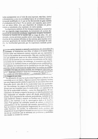 t
radas yuxtapuestas una al lado cle otra expresan, más bien, ciertos
ordenanrientos y una secuerrcialidacl' típica de un entorno espacio'
tenrporal modificado en el que se ha desvanecido en gran rnedida
el predominio de lo local. No se suman, por supuesto. para consti-
tuir un único relato, siuo que clepertdert de urridaclcs dc pcrls¿t-
nliento y conciencia y las expresar, en cierto sentido.
''
La experiencia nrediada de los tiernpos modernos se caracteriza
por un segundo lasgo importante: la introntísiott de sucesos dis-
tanrcl -
se tengd de ellos. Así, Por
ejemplo, ciertas personas puecJen sentir como algo ajeno y remoto
rnuclros de los sucesos referidos en las noticias; pero muchos otros
penetran igualmente de manera habitual en la actividad de cada
día. La [anriliaridad gertcrada por la experiencia mediada puede
42
nov,rcar.,
q,ri-á. bastante a lrrenudo .scrrtirnierrtos cle- oiYel'I-ón ,4c 2
fu;altropezal.noScollellos'elobjetoyelsuceSorealesi
parecen tener una existencia nrenos concreta que sus representa- i
.ion., err los nredi<ls de conlunicación. Más aún, ntuchas experiett-
cias que podrían ser raras en la vida coticliana (corno el contacto
clirecto con la r¡uerte) se nos rnucstratt not'nlaltttcnte en las reprc-
sentaciones de los nledios; sin embargo, el encuentt'o con esos [e-
nór¡e¡os en su realiclacl nrisnra es psicológicatttetltc problctttátict¡.
Nlás adelante nre extenderé en la col'tsideraciórl de este hecho. En
resumen, ,n l", ,oncliciones cle modernidacl, los mecliot no ttfléíun
glie"s
ñ;J;r rJffii.,.'irür-J--fiñi@i '-.-*J
La a[irrnación de que la moctcrniclacl fragrncnta y clisocia se ha
co¡verticlo ya en un tépico. Algunos autores hatt supucstct irlcluso
que esta frag*entación señala ia aparición cle una tlueva fase elt el
desarrollo social, nrás allá cle la rnoclerrriclacl (una el'a posttloder-
rua). Si¡ ernbargo, los rasgos unilicadores de las instituciones mo-
clenras sor-r tan eserrciales para la moclet'nidacl --cll especial cn la
fase de la ruodenliclad t...l.ute- conlo los disgregadores. E[ (va-
ciamiento> cle tiernpo y espacio ha puesto cn marcha procesos que
han instaurado url ((mundoo único allí donde anteriormente no
existía. En la mayoría de las culturas prernodernas, incluida la Eu-
ropa medieval, tiempo y espacio se fundían con el nlundo de los
clioses y los espíritus ; con la (prcrrogativ¿t clacla a la lucaliz'¿t-
cióno.rB E,n g*n*ral, los nlúltiples moclos cle cultura y cotlcicttcia
característicos de los usisternas del munclo> pretnodernos forllla-
ba. u¡ conjurrto auténticarnente fragmentado cte cotnunidades so-
ciales hurnarl¿ls. En canlbio, la rnodet'rridad tardía procluce una
situación e¡r la que el género hurnano se convicrte el1 ciertos aspcc-
tos en un <<nosotros> que se enfrenta con problernas y posibilicla-
des donde no existen los <<otrosD
 