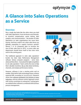 Copyright ©2015 Optymyze. All rights reserved.www.optymyze.com
A Glance into Sales Operations
as a Service
Overview
Not a single day looks like the other when you deal
with Sales Operations. From territories and channels,
to incentive compensation, quota setting, data
analytics and communications – the burden of Sales
Operations on sales organizations has never been
heavier. And how could it not, when sales forces are
globally expanding to support business growth?
Almost 7 in 10 companies plan to increase the
size of their sales force in 2015,1
so every sales ops
department should brace itself to face even more
work in the coming years.
The traditional approach to solve sales operations’
burden has been Sales Performance Management
software. Various computer programs – some more
advancedthatothers–havejoinedthetightcompetition
to win sales operations’ ‘heart’, and be the ones to help
them calculate incentives, dig up data about territories,
channels, and analyze performance metrics.
However, software is just a starting point and an
enabler. Only half of sales technology buyers achieve
expected ROI, according to SiriusDecisions.2
Research
shows that software limitations are present in many
industries, and any software-centric approach comes
with serious constraints to enterprises.3
Lasting gains
are realized when software is combined with business
process management.
1	
2015 CSO Sales Performance Optimization, www.csoinsights.com, last accessed 02.03.15
2
	SiriusDecisions research on Sales Analytics, SFA, Sales Training and CPQ applications. Data gathered from B2B sales organizations that were asked
if the listed technologies met the expected ROI.
3	
5 Untold Truths About Software: Why Features Don’t Lift Your Business, www.synygy.com/research/untold-truths-about-software, last accessed 03.04.15
 