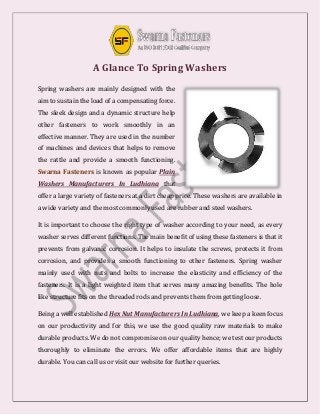 A Glance To Spring Washers
Spring washers are mainly designed with the
aim to sustain the load of a compensating force.
The sleek design and a dynamic structure help
other fasteners to work smoothly in an
effective manner. They are used in the number
of machines and devices that helps to remove
the rattle and provide a smooth functioning.
Swarna Fasteners is known as popular Plain
Washers Manufacturers In Ludhiana that
offer a large variety of fasteners at a dirt cheap price. These washers are available in
a wide variety and the most commonly used are rubber and steel washers.
It is important to choose the right type of washer according to your need, as every
washer serves different functions. The main benefit of using these fasteners is that it
prevents from galvanic corrosion. It helps to insulate the screws, protects it from
corrosion, and provides a smooth functioning to other fasteners. Spring washer
mainly used with nuts and bolts to increase the elasticity and efficiency of the
fasteners. It is a light weighted item that serves many amazing benefits. The hole
like structure fits on the threaded rods and prevents them from getting loose.
Being a well established Hex Nut Manufacturers In Ludhiana, we keep a keen focus
on our productivity and for this, we use the good quality raw materials to make
durable products. We do not compromise on our quality hence; we test our products
thoroughly to eliminate the errors. We offer affordable items that are highly
durable. You can call us or visit our website for further queries.
 