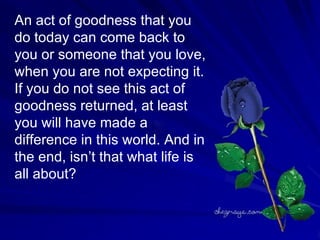 An act of goodness that you do today can come back to  you or someone that you love, when you are not expecting it. If you do not see this act of goodness returned, at least you will have made a difference in this world. And in the end, isn’t that what life is all about?  