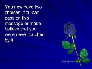 You now have two choices. You can pass on this message or make believe that you were never touched by it.  