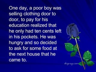 One  day , a  poor  boy was selling clothing door to door, to  pay  for his education realized that he only had ten cents left in his pockets. He was hungry and so decided to ask for some food at the next house that he came to. 