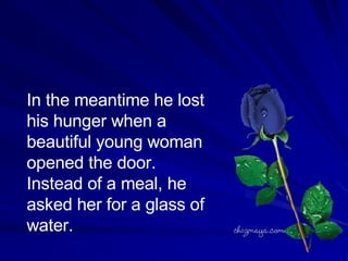 In the meantime he lost his hunger when a beautiful young woman opened the door. Instead of a meal, he asked her for a glass of water.  