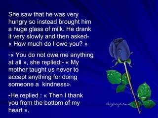 She saw that he was very hungry so instead brought him a huge glass of milk. He drank it very slowly and then asked- « How much do I owe you? » « You do not owe me anything at all », she replied:- « My mother taught us never to accept anything for doing someone a  kindness». He replied : « Then I thank you from the bottom of my heart ».  
