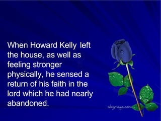 When Howard Kelly  left the house, as well as feeling stronger physically, he sensed a return of his faith in the lord which he had nearly abandoned.  