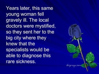 Years later, this same young woman fell gravely ill. The local doctors were mystified, so they sent her to the big city where they knew that the specialists would be able to diagnose this rare sickness.  