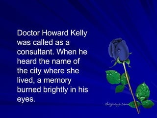 Doctor Howard Kelly was called as a consultant. When he heard the name of the city where she lived, a memory burned brightly in his eyes.  