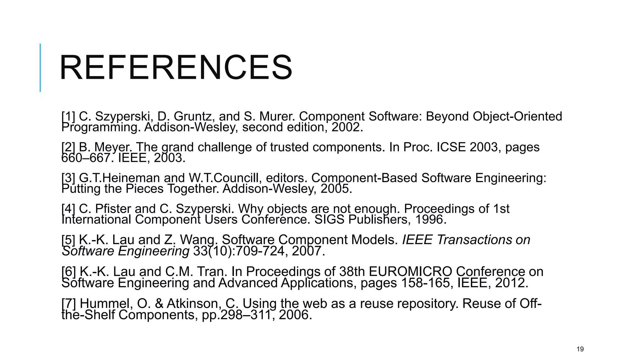 REFERENCES
[1] C. Szyperski, D. Gruntz, and S. Murer. Component Software: Beyond Object-Oriented
Programming. Addison-Wesley, second edition, 2002.
[2] B. Meyer. The grand challenge of trusted components. In Proc. ICSE 2003, pages
660–667. IEEE, 2003.
[3] G.T.Heineman and W.T.Councill, editors. Component-Based Software Engineering:
Putting the Pieces Together. Addison-Wesley, 2005.
[4] C. Pfister and C. Szyperski. Why objects are not enough. Proceedings of 1st
International Component Users Conference. SIGS Publishers, 1996.
[5] K.-K. Lau and Z. Wang. Software Component Models. IEEE Transactions on
Software Engineering 33(10):709-724, 2007.
[6] K.-K. Lau and C.M. Tran. In Proceedings of 38th EUROMICRO Conference on
Software Engineering and Advanced Applications, pages 158-165, IEEE, 2012.
[7] Hummel, O. & Atkinson, C. Using the web as a reuse repository. Reuse of Off-
the-Shelf Components, pp.298–311, 2006.

                                                                                        19
 