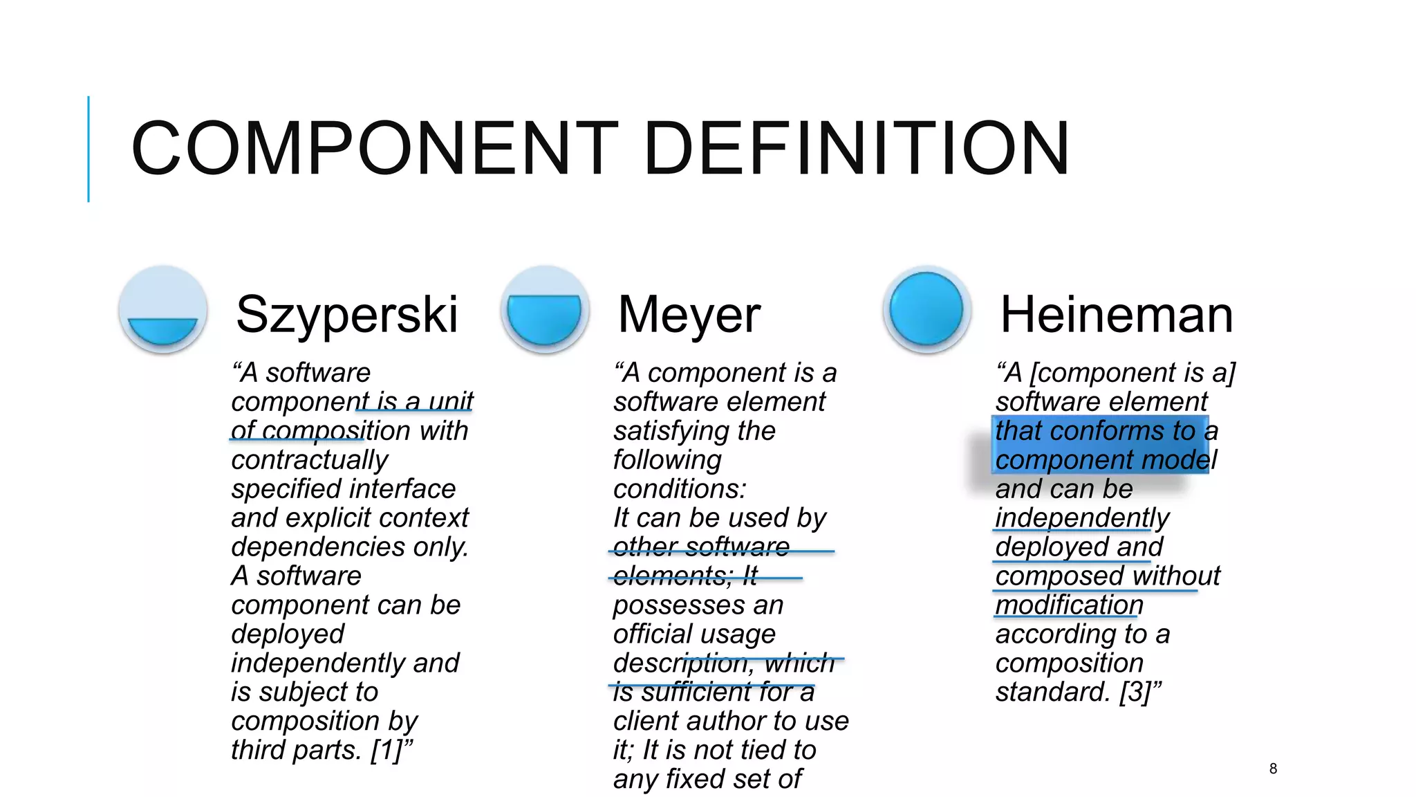 COMPONENT DEFINITION

  Szyperski              Meyer                   Heineman
  “A software            “A component is a       “A [component is a]
  component is a unit    software element        software element
  of composition with    satisfying the          that conforms to a
  contractually          following               component model
  specified interface    conditions:             and can be
  and explicit context   It can be used by       independently
  dependencies only.     other software          deployed and
  A software             elements; It            composed without
  component can be       possesses an            modification
  deployed               official usage          according to a
  independently and      description, which      composition
  is subject to          is sufficient for a     standard. [3]”
  composition by         client author to use
  third parts. [1]”      it; It is not tied to
                                                                       8
                         any fixed set of
 