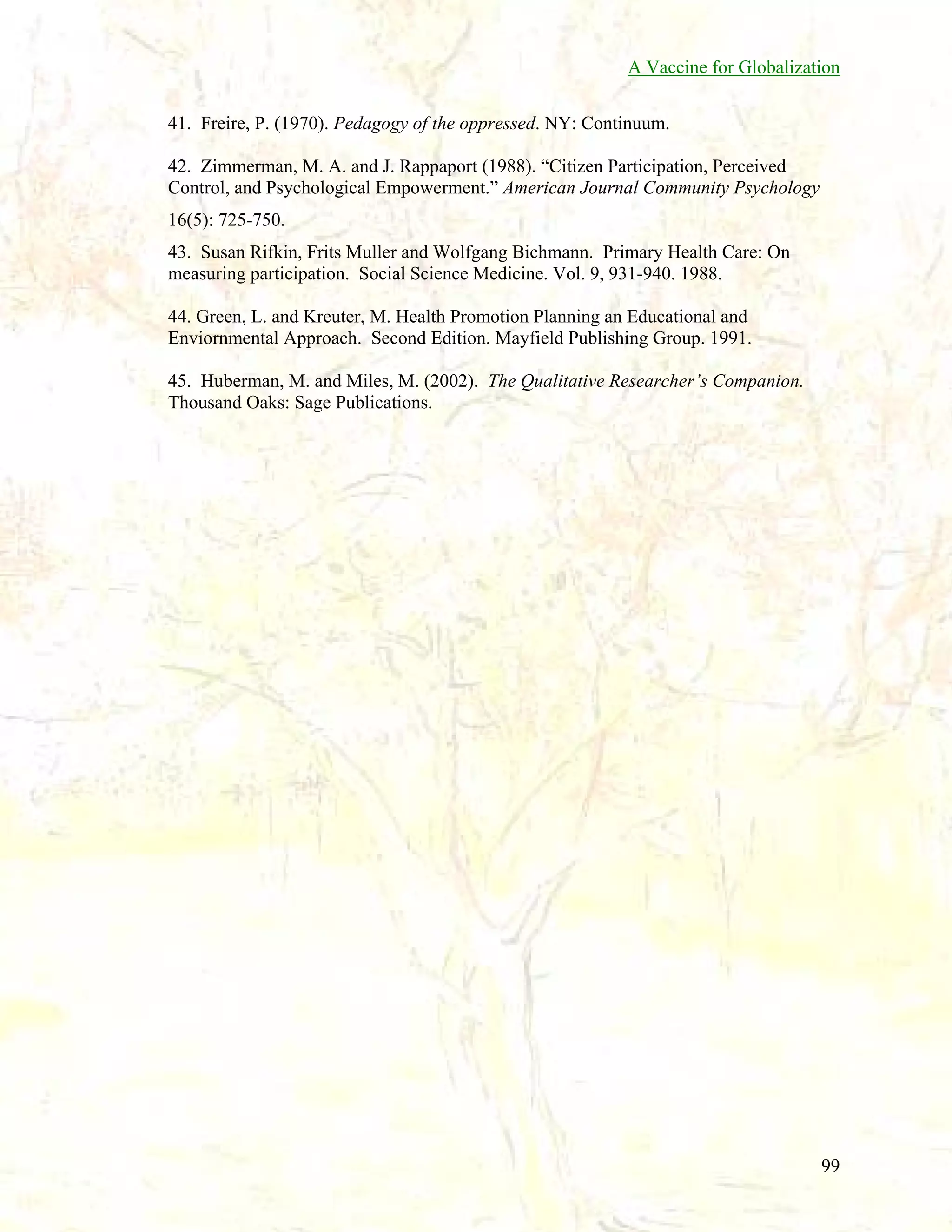 A Vaccine for Globalization
41. Freire, P. (1970). Pedagogy of the oppressed. NY: Continuum.
42. Zimmerman, M. A. and J. Rappaport (1988). “Citizen Participation, Perceived
Control, and Psychological Empowerment.” American Journal Community Psychology
16(5): 725-750.
43. Susan Rifkin, Frits Muller and Wolfgang Bichmann. Primary Health Care: On
measuring participation. Social Science Medicine. Vol. 9, 931-940. 1988.
44. Green, L. and Kreuter, M. Health Promotion Planning an Educational and
Enviornmental Approach. Second Edition. Mayfield Publishing Group. 1991.
45. Huberman, M. and Miles, M. (2002). The Qualitative Researcher’s Companion.
Thousand Oaks: Sage Publications.

99

 