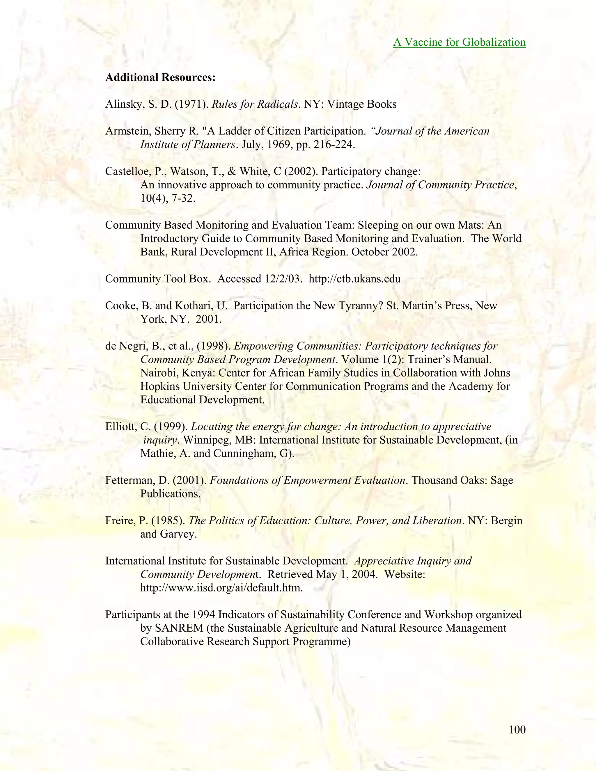 A Vaccine for Globalization
Additional Resources:
Alinsky, S. D. (1971). Rules for Radicals. NY: Vintage Books
Armstein, Sherry R. "A Ladder of Citizen Participation. “Journal of the American
Institute of Planners. July, 1969, pp. 216-224.
Castelloe, P., Watson, T., & White, C (2002). Participatory change:
An innovative approach to community practice. Journal of Community Practice,
10(4), 7-32.
Community Based Monitoring and Evaluation Team: Sleeping on our own Mats: An
Introductory Guide to Community Based Monitoring and Evaluation. The World
Bank, Rural Development II, Africa Region. October 2002.
Community Tool Box. Accessed 12/2/03. http://ctb.ukans.edu
Cooke, B. and Kothari, U. Participation the New Tyranny? St. Martin’s Press, New
York, NY. 2001.
de Negri, B., et al., (1998). Empowering Communities: Participatory techniques for
Community Based Program Development. Volume 1(2): Trainer’s Manual.
Nairobi, Kenya: Center for African Family Studies in Collaboration with Johns
Hopkins University Center for Communication Programs and the Academy for
Educational Development.
Elliott, C. (1999). Locating the energy for change: An introduction to appreciative
inquiry. Winnipeg, MB: International Institute for Sustainable Development, (in
Mathie, A. and Cunningham, G).
Fetterman, D. (2001). Foundations of Empowerment Evaluation. Thousand Oaks: Sage
Publications.
Freire, P. (1985). The Politics of Education: Culture, Power, and Liberation. NY: Bergin
and Garvey.
International Institute for Sustainable Development. Appreciative Inquiry and
Community Development. Retrieved May 1, 2004. Website:
http://www.iisd.org/ai/default.htm.
Participants at the 1994 Indicators of Sustainability Conference and Workshop organized
by SANREM (the Sustainable Agriculture and Natural Resource Management
Collaborative Research Support Programme)

100

 