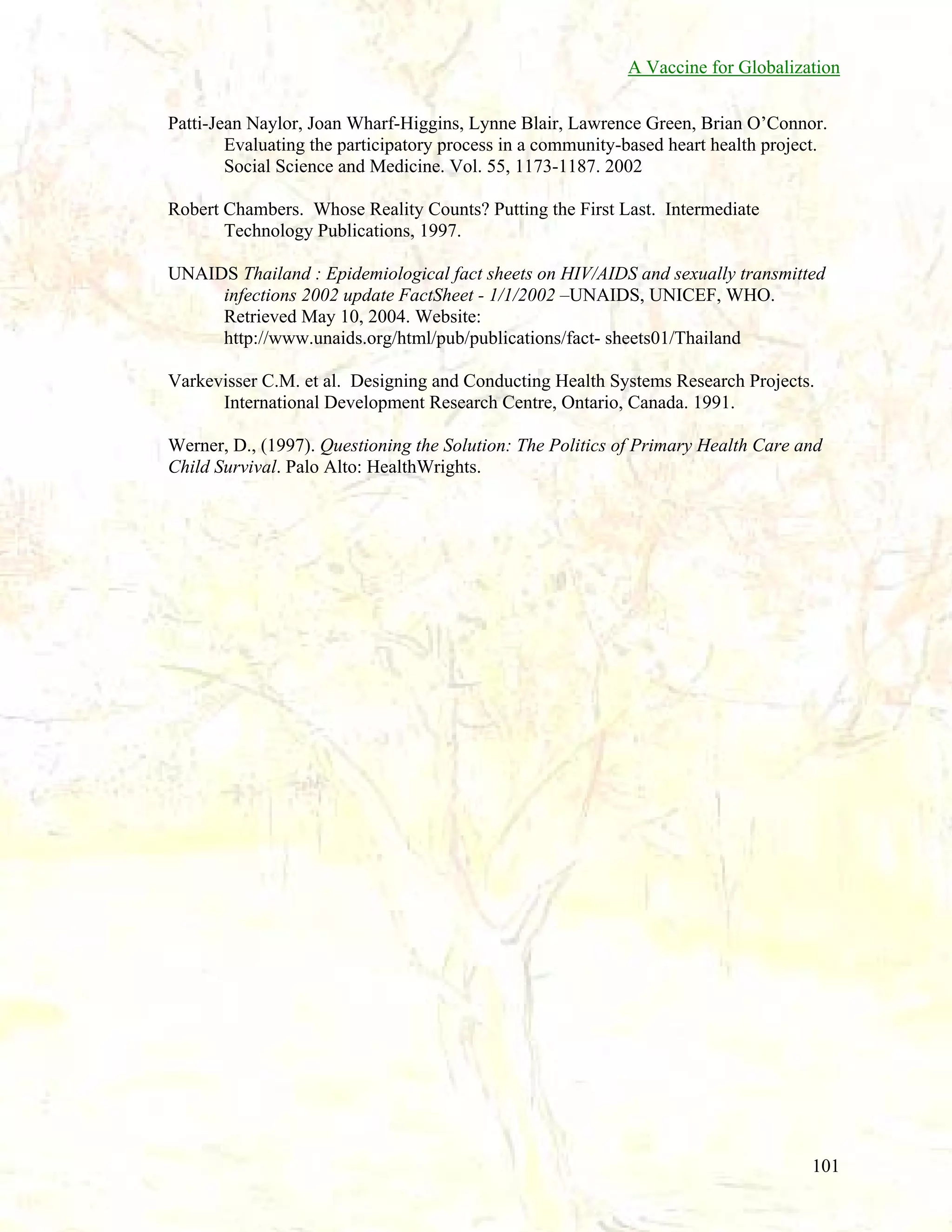 A Vaccine for Globalization
Patti-Jean Naylor, Joan Wharf-Higgins, Lynne Blair, Lawrence Green, Brian O’Connor.
Evaluating the participatory process in a community-based heart health project.
Social Science and Medicine. Vol. 55, 1173-1187. 2002
Robert Chambers. Whose Reality Counts? Putting the First Last. Intermediate
Technology Publications, 1997.
UNAIDS Thailand : Epidemiological fact sheets on HIV/AIDS and sexually transmitted
infections 2002 update FactSheet - 1/1/2002 –UNAIDS, UNICEF, WHO.
Retrieved May 10, 2004. Website:
http://www.unaids.org/html/pub/publications/fact- sheets01/Thailand
Varkevisser C.M. et al. Designing and Conducting Health Systems Research Projects.
International Development Research Centre, Ontario, Canada. 1991.
Werner, D., (1997). Questioning the Solution: The Politics of Primary Health Care and
Child Survival. Palo Alto: HealthWrights.

101

 