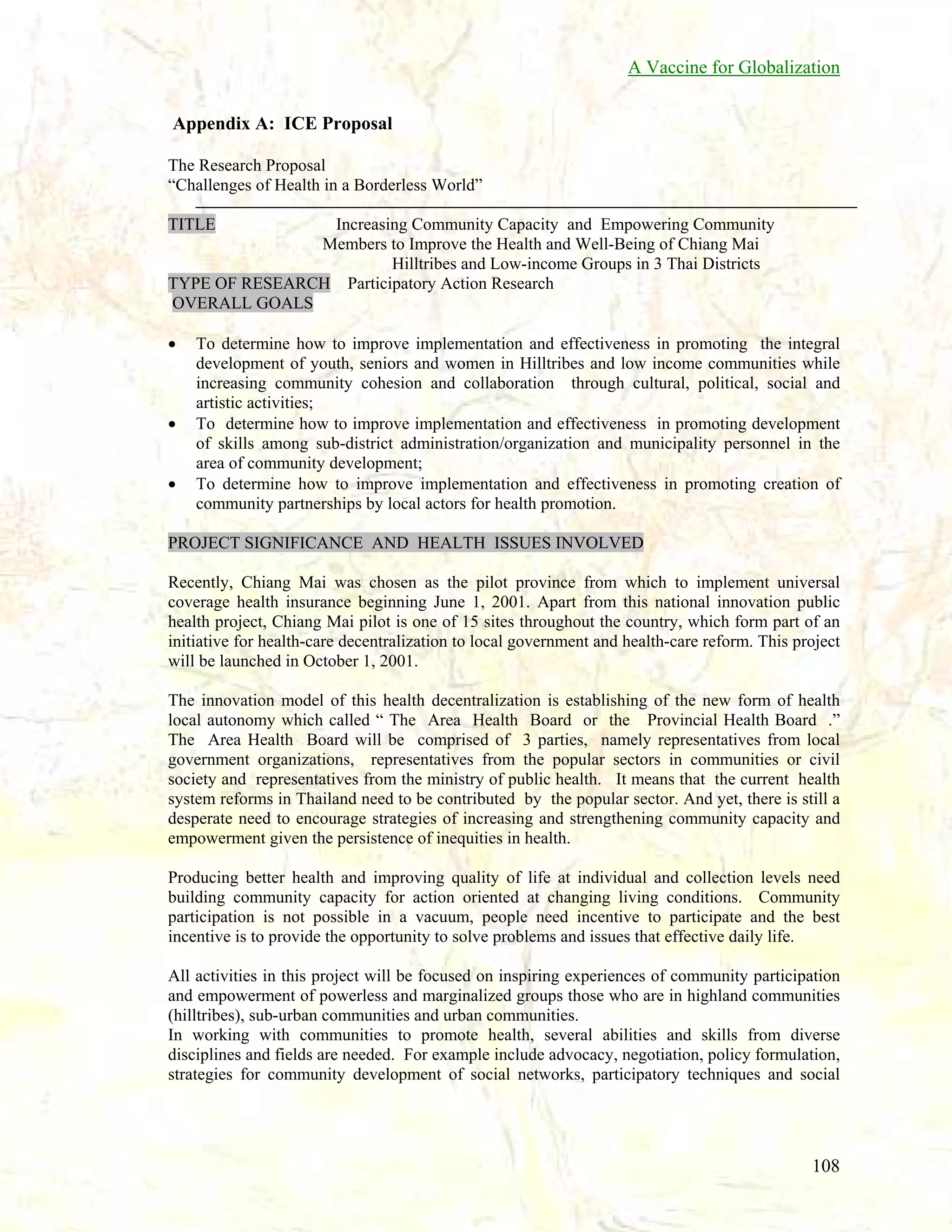 A Vaccine for Globalization
Appendix A: ICE Proposal
The Research Proposal
“Challenges of Health in a Borderless World”
TITLE

Increasing Community Capacity and Empowering Community
Members to Improve the Health and Well-Being of Chiang Mai
Hilltribes and Low-income Groups in 3 Thai Districts
TYPE OF RESEARCH Participatory Action Research
OVERALL GOALS
•

•
•

To determine how to improve implementation and effectiveness in promoting the integral
development of youth, seniors and women in Hilltribes and low income communities while
increasing community cohesion and collaboration through cultural, political, social and
artistic activities;
To determine how to improve implementation and effectiveness in promoting development
of skills among sub-district administration/organization and municipality personnel in the
area of community development;
To determine how to improve implementation and effectiveness in promoting creation of
community partnerships by local actors for health promotion.

PROJECT SIGNIFICANCE AND HEALTH ISSUES INVOLVED
Recently, Chiang Mai was chosen as the pilot province from which to implement universal
coverage health insurance beginning June 1, 2001. Apart from this national innovation public
health project, Chiang Mai pilot is one of 15 sites throughout the country, which form part of an
initiative for health-care decentralization to local government and health-care reform. This project
will be launched in October 1, 2001.
The innovation model of this health decentralization is establishing of the new form of health
local autonomy which called “ The Area Health Board or the Provincial Health Board .”
The Area Health Board will be comprised of 3 parties, namely representatives from local
government organizations, representatives from the popular sectors in communities or civil
society and representatives from the ministry of public health. It means that the current health
system reforms in Thailand need to be contributed by the popular sector. And yet, there is still a
desperate need to encourage strategies of increasing and strengthening community capacity and
empowerment given the persistence of inequities in health.
Producing better health and improving quality of life at individual and collection levels need
building community capacity for action oriented at changing living conditions. Community
participation is not possible in a vacuum, people need incentive to participate and the best
incentive is to provide the opportunity to solve problems and issues that effective daily life.
All activities in this project will be focused on inspiring experiences of community participation
and empowerment of powerless and marginalized groups those who are in highland communities
(hilltribes), sub-urban communities and urban communities.
In working with communities to promote health, several abilities and skills from diverse
disciplines and fields are needed. For example include advocacy, negotiation, policy formulation,
strategies for community development of social networks, participatory techniques and social

108

 