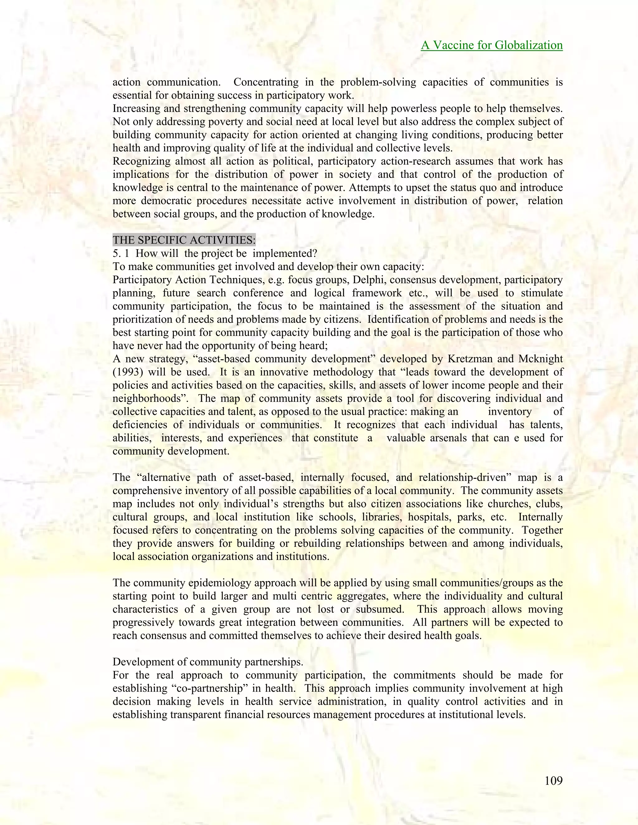 A Vaccine for Globalization
action communication. Concentrating in the problem-solving capacities of communities is
essential for obtaining success in participatory work.
Increasing and strengthening community capacity will help powerless people to help themselves.
Not only addressing poverty and social need at local level but also address the complex subject of
building community capacity for action oriented at changing living conditions, producing better
health and improving quality of life at the individual and collective levels.
Recognizing almost all action as political, participatory action-research assumes that work has
implications for the distribution of power in society and that control of the production of
knowledge is central to the maintenance of power. Attempts to upset the status quo and introduce
more democratic procedures necessitate active involvement in distribution of power, relation
between social groups, and the production of knowledge.
THE SPECIFIC ACTIVITIES:
5. 1 How will the project be implemented?
To make communities get involved and develop their own capacity:
Participatory Action Techniques, e.g. focus groups, Delphi, consensus development, participatory
planning, future search conference and logical framework etc., will be used to stimulate
community participation, the focus to be maintained is the assessment of the situation and
prioritization of needs and problems made by citizens. Identification of problems and needs is the
best starting point for community capacity building and the goal is the participation of those who
have never had the opportunity of being heard;
A new strategy, “asset-based community development” developed by Kretzman and Mcknight
(1993) will be used. It is an innovative methodology that “leads toward the development of
policies and activities based on the capacities, skills, and assets of lower income people and their
neighborhoods”. The map of community assets provide a tool for discovering individual and
collective capacities and talent, as opposed to the usual practice: making an
inventory
of
deficiencies of individuals or communities. It recognizes that each individual has talents,
abilities, interests, and experiences that constitute a valuable arsenals that can e used for
community development.
The “alternative path of asset-based, internally focused, and relationship-driven” map is a
comprehensive inventory of all possible capabilities of a local community. The community assets
map includes not only individual’s strengths but also citizen associations like churches, clubs,
cultural groups, and local institution like schools, libraries, hospitals, parks, etc. Internally
focused refers to concentrating on the problems solving capacities of the community. Together
they provide answers for building or rebuilding relationships between and among individuals,
local association organizations and institutions.
The community epidemiology approach will be applied by using small communities/groups as the
starting point to build larger and multi centric aggregates, where the individuality and cultural
characteristics of a given group are not lost or subsumed. This approach allows moving
progressively towards great integration between communities. All partners will be expected to
reach consensus and committed themselves to achieve their desired health goals.
Development of community partnerships.
For the real approach to community participation, the commitments should be made for
establishing “co-partnership” in health. This approach implies community involvement at high
decision making levels in health service administration, in quality control activities and in
establishing transparent financial resources management procedures at institutional levels.

109

 