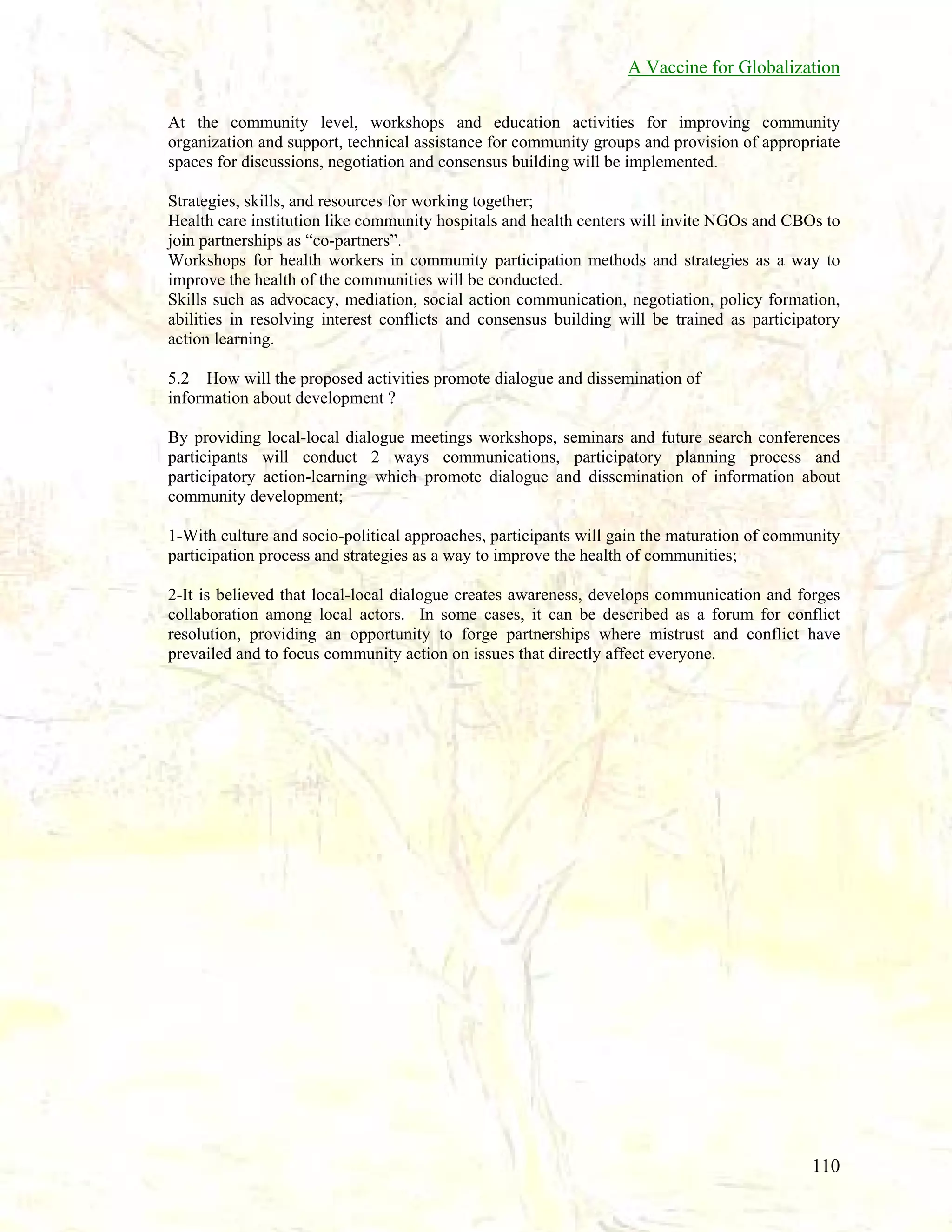 A Vaccine for Globalization
At the community level, workshops and education activities for improving community
organization and support, technical assistance for community groups and provision of appropriate
spaces for discussions, negotiation and consensus building will be implemented.
Strategies, skills, and resources for working together;
Health care institution like community hospitals and health centers will invite NGOs and CBOs to
join partnerships as “co-partners”.
Workshops for health workers in community participation methods and strategies as a way to
improve the health of the communities will be conducted.
Skills such as advocacy, mediation, social action communication, negotiation, policy formation,
abilities in resolving interest conflicts and consensus building will be trained as participatory
action learning.
5.2 How will the proposed activities promote dialogue and dissemination of
information about development ?
By providing local-local dialogue meetings workshops, seminars and future search conferences
participants will conduct 2 ways communications, participatory planning process and
participatory action-learning which promote dialogue and dissemination of information about
community development;
1-With culture and socio-political approaches, participants will gain the maturation of community
participation process and strategies as a way to improve the health of communities;
2-It is believed that local-local dialogue creates awareness, develops communication and forges
collaboration among local actors. In some cases, it can be described as a forum for conflict
resolution, providing an opportunity to forge partnerships where mistrust and conflict have
prevailed and to focus community action on issues that directly affect everyone.

110

 