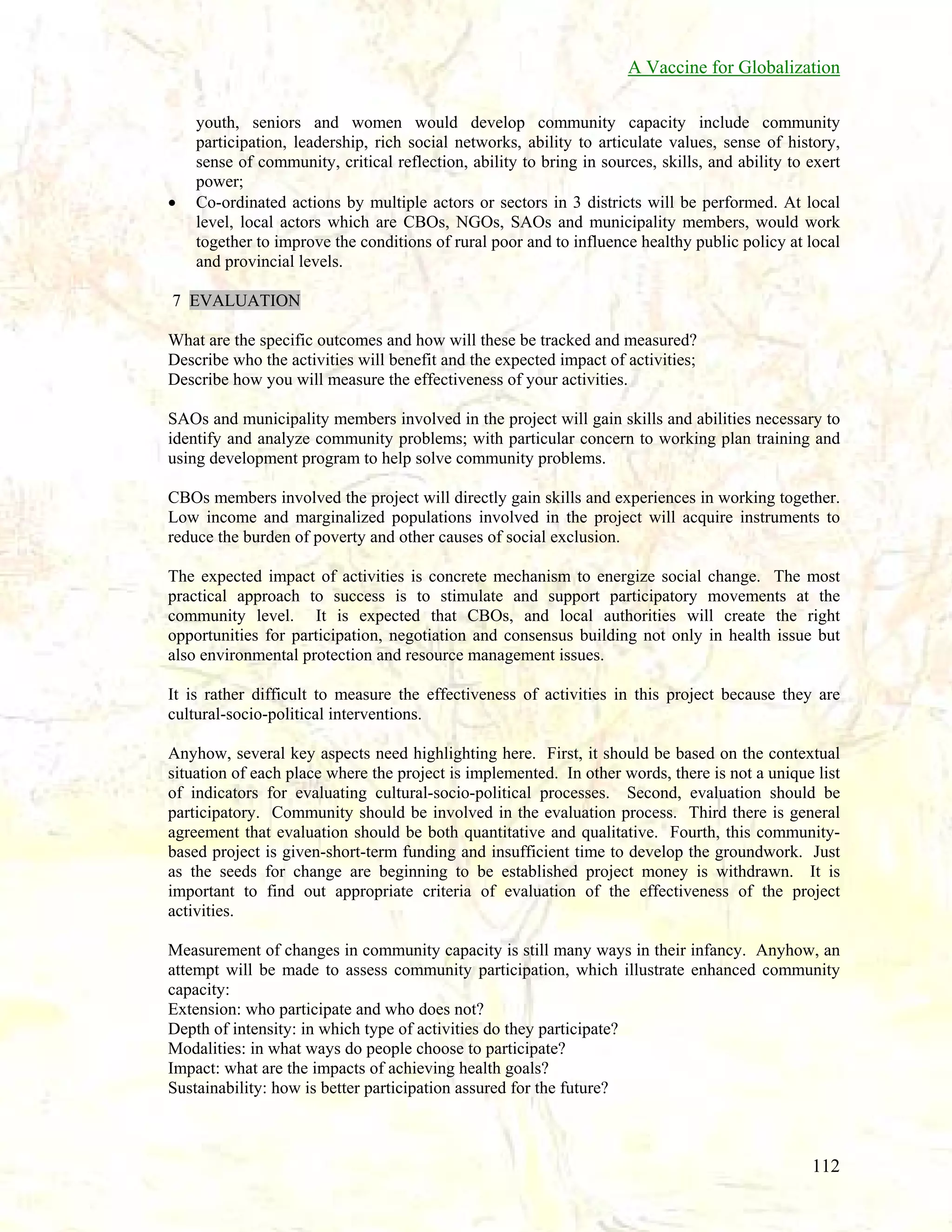 A Vaccine for Globalization

•

youth, seniors and women would develop community capacity include community
participation, leadership, rich social networks, ability to articulate values, sense of history,
sense of community, critical reflection, ability to bring in sources, skills, and ability to exert
power;
Co-ordinated actions by multiple actors or sectors in 3 districts will be performed. At local
level, local actors which are CBOs, NGOs, SAOs and municipality members, would work
together to improve the conditions of rural poor and to influence healthy public policy at local
and provincial levels.

7 EVALUATION
What are the specific outcomes and how will these be tracked and measured?
Describe who the activities will benefit and the expected impact of activities;
Describe how you will measure the effectiveness of your activities.
SAOs and municipality members involved in the project will gain skills and abilities necessary to
identify and analyze community problems; with particular concern to working plan training and
using development program to help solve community problems.
CBOs members involved the project will directly gain skills and experiences in working together.
Low income and marginalized populations involved in the project will acquire instruments to
reduce the burden of poverty and other causes of social exclusion.
The expected impact of activities is concrete mechanism to energize social change. The most
practical approach to success is to stimulate and support participatory movements at the
community level. It is expected that CBOs, and local authorities will create the right
opportunities for participation, negotiation and consensus building not only in health issue but
also environmental protection and resource management issues.
It is rather difficult to measure the effectiveness of activities in this project because they are
cultural-socio-political interventions.
Anyhow, several key aspects need highlighting here. First, it should be based on the contextual
situation of each place where the project is implemented. In other words, there is not a unique list
of indicators for evaluating cultural-socio-political processes. Second, evaluation should be
participatory. Community should be involved in the evaluation process. Third there is general
agreement that evaluation should be both quantitative and qualitative. Fourth, this communitybased project is given-short-term funding and insufficient time to develop the groundwork. Just
as the seeds for change are beginning to be established project money is withdrawn. It is
important to find out appropriate criteria of evaluation of the effectiveness of the project
activities.
Measurement of changes in community capacity is still many ways in their infancy. Anyhow, an
attempt will be made to assess community participation, which illustrate enhanced community
capacity:
Extension: who participate and who does not?
Depth of intensity: in which type of activities do they participate?
Modalities: in what ways do people choose to participate?
Impact: what are the impacts of achieving health goals?
Sustainability: how is better participation assured for the future?

112

 
