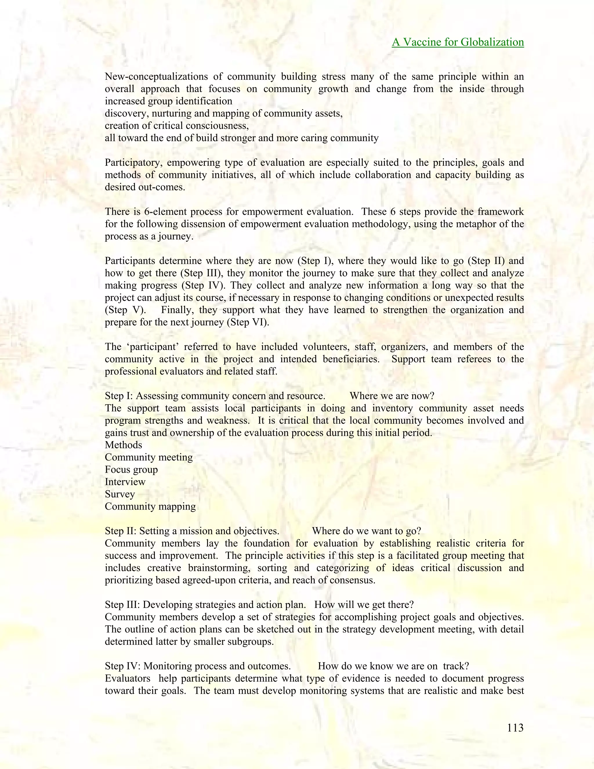 A Vaccine for Globalization
New-conceptualizations of community building stress many of the same principle within an
overall approach that focuses on community growth and change from the inside through
increased group identification
discovery, nurturing and mapping of community assets,
creation of critical consciousness,
all toward the end of build stronger and more caring community
Participatory, empowering type of evaluation are especially suited to the principles, goals and
methods of community initiatives, all of which include collaboration and capacity building as
desired out-comes.
There is 6-element process for empowerment evaluation. These 6 steps provide the framework
for the following dissension of empowerment evaluation methodology, using the metaphor of the
process as a journey.
Participants determine where they are now (Step I), where they would like to go (Step II) and
how to get there (Step III), they monitor the journey to make sure that they collect and analyze
making progress (Step IV). They collect and analyze new information a long way so that the
project can adjust its course, if necessary in response to changing conditions or unexpected results
(Step V). Finally, they support what they have learned to strengthen the organization and
prepare for the next journey (Step VI).
The ‘participant’ referred to have included volunteers, staff, organizers, and members of the
community active in the project and intended beneficiaries. Support team referees to the
professional evaluators and related staff.
Step I: Assessing community concern and resource.
Where we are now?
The support team assists local participants in doing and inventory community asset needs
program strengths and weakness. It is critical that the local community becomes involved and
gains trust and ownership of the evaluation process during this initial period.
Methods
Community meeting
Focus group
Interview
Survey
Community mapping
Step II: Setting a mission and objectives.
Where do we want to go?
Community members lay the foundation for evaluation by establishing realistic criteria for
success and improvement. The principle activities if this step is a facilitated group meeting that
includes creative brainstorming, sorting and categorizing of ideas critical discussion and
prioritizing based agreed-upon criteria, and reach of consensus.
Step III: Developing strategies and action plan. How will we get there?
Community members develop a set of strategies for accomplishing project goals and objectives.
The outline of action plans can be sketched out in the strategy development meeting, with detail
determined latter by smaller subgroups.
Step IV: Monitoring process and outcomes.
How do we know we are on track?
Evaluators help participants determine what type of evidence is needed to document progress
toward their goals. The team must develop monitoring systems that are realistic and make best

113

 