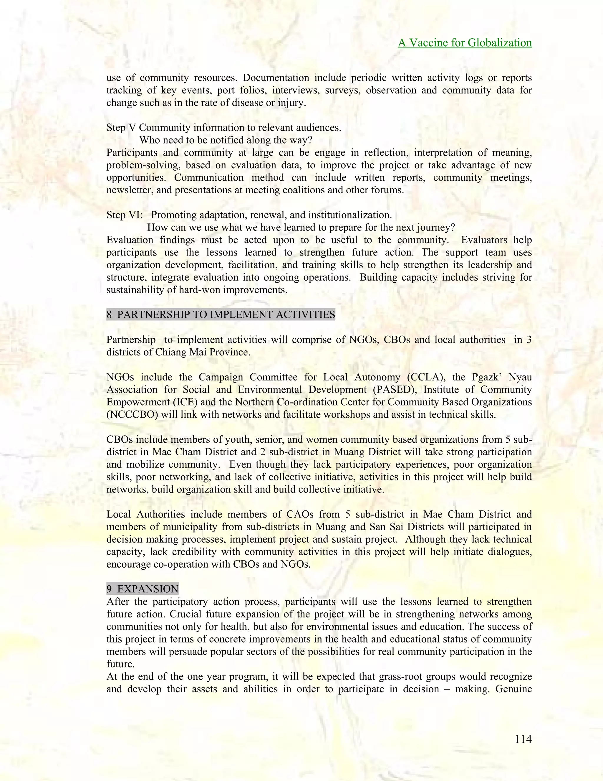 A Vaccine for Globalization
use of community resources. Documentation include periodic written activity logs or reports
tracking of key events, port folios, interviews, surveys, observation and community data for
change such as in the rate of disease or injury.
Step V Community information to relevant audiences.
Who need to be notified along the way?
Participants and community at large can be engage in reflection, interpretation of meaning,
problem-solving, based on evaluation data, to improve the project or take advantage of new
opportunities. Communication method can include written reports, community meetings,
newsletter, and presentations at meeting coalitions and other forums.
Step VI: Promoting adaptation, renewal, and institutionalization.
How can we use what we have learned to prepare for the next journey?
Evaluation findings must be acted upon to be useful to the community. Evaluators help
participants use the lessons learned to strengthen future action. The support team uses
organization development, facilitation, and training skills to help strengthen its leadership and
structure, integrate evaluation into ongoing operations. Building capacity includes striving for
sustainability of hard-won improvements.
8 PARTNERSHIP TO IMPLEMENT ACTIVITIES
Partnership to implement activities will comprise of NGOs, CBOs and local authorities in 3
districts of Chiang Mai Province.
NGOs include the Campaign Committee for Local Autonomy (CCLA), the Pgazk’ Nyau
Association for Social and Environmental Development (PASED), Institute of Community
Empowerment (ICE) and the Northern Co-ordination Center for Community Based Organizations
(NCCCBO) will link with networks and facilitate workshops and assist in technical skills.
CBOs include members of youth, senior, and women community based organizations from 5 subdistrict in Mae Cham District and 2 sub-district in Muang District will take strong participation
and mobilize community. Even though they lack participatory experiences, poor organization
skills, poor networking, and lack of collective initiative, activities in this project will help build
networks, build organization skill and build collective initiative.
Local Authorities include members of CAOs from 5 sub-district in Mae Cham District and
members of municipality from sub-districts in Muang and San Sai Districts will participated in
decision making processes, implement project and sustain project. Although they lack technical
capacity, lack credibility with community activities in this project will help initiate dialogues,
encourage co-operation with CBOs and NGOs.
9 EXPANSION
After the participatory action process, participants will use the lessons learned to strengthen
future action. Crucial future expansion of the project will be in strengthening networks among
communities not only for health, but also for environmental issues and education. The success of
this project in terms of concrete improvements in the health and educational status of community
members will persuade popular sectors of the possibilities for real community participation in the
future.
At the end of the one year program, it will be expected that grass-root groups would recognize
and develop their assets and abilities in order to participate in decision – making. Genuine

114

 