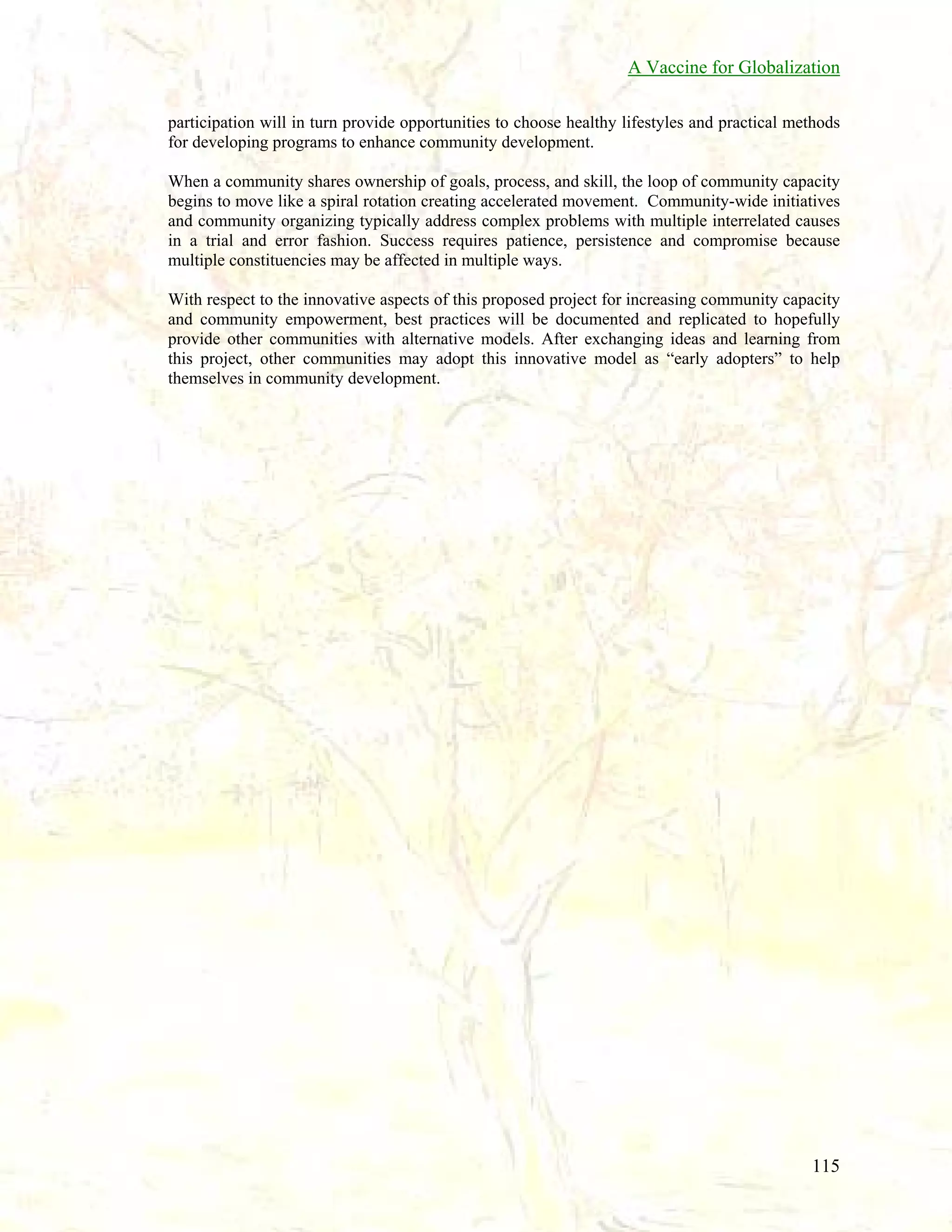 A Vaccine for Globalization
participation will in turn provide opportunities to choose healthy lifestyles and practical methods
for developing programs to enhance community development.
When a community shares ownership of goals, process, and skill, the loop of community capacity
begins to move like a spiral rotation creating accelerated movement. Community-wide initiatives
and community organizing typically address complex problems with multiple interrelated causes
in a trial and error fashion. Success requires patience, persistence and compromise because
multiple constituencies may be affected in multiple ways.
With respect to the innovative aspects of this proposed project for increasing community capacity
and community empowerment, best practices will be documented and replicated to hopefully
provide other communities with alternative models. After exchanging ideas and learning from
this project, other communities may adopt this innovative model as “early adopters” to help
themselves in community development.

115

 