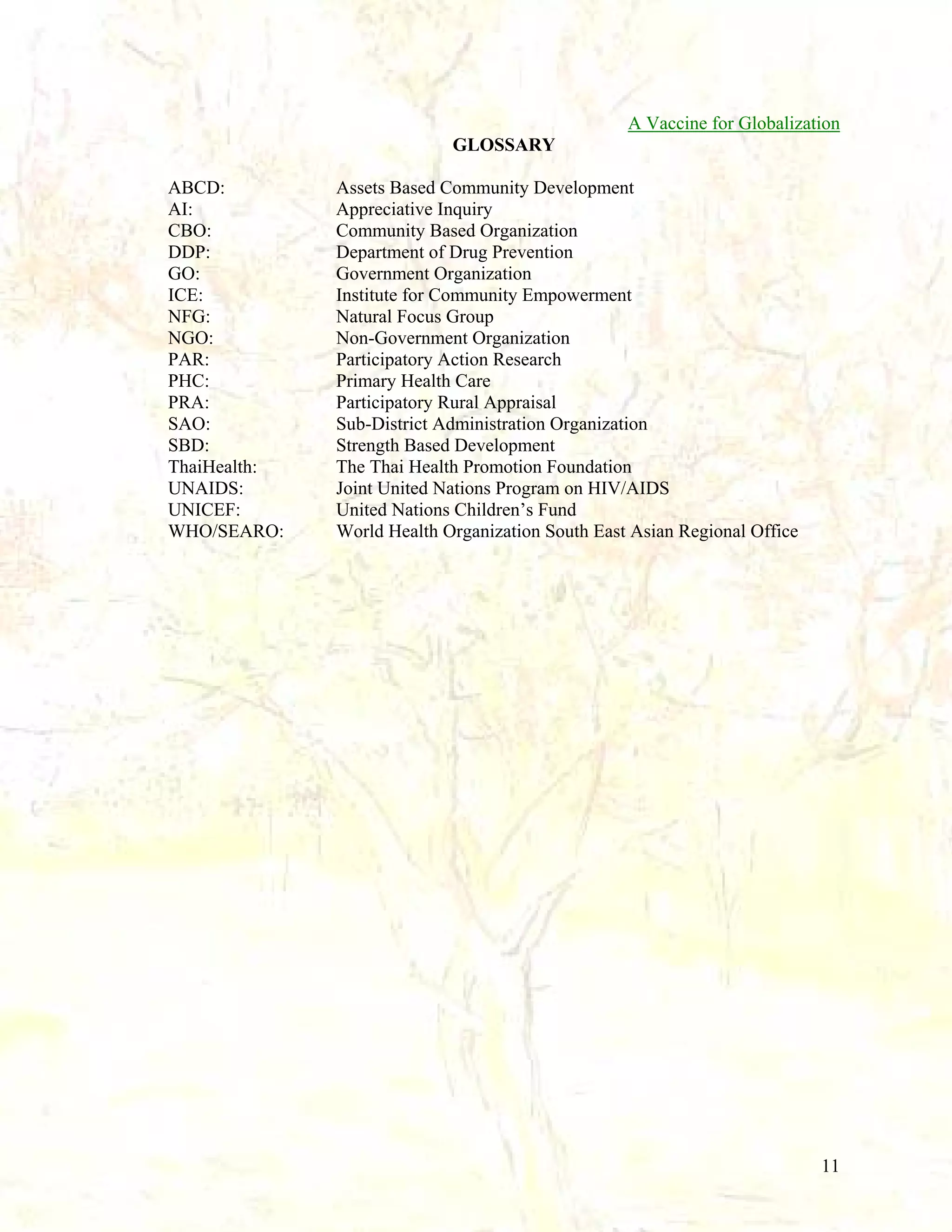 A Vaccine for Globalization
GLOSSARY
ABCD:
AI:
CBO:
DDP:
GO:
ICE:
NFG:
NGO:
PAR:
PHC:
PRA:
SAO:
SBD:
ThaiHealth:
UNAIDS:
UNICEF:
WHO/SEARO:

Assets Based Community Development
Appreciative Inquiry
Community Based Organization
Department of Drug Prevention
Government Organization
Institute for Community Empowerment
Natural Focus Group
Non-Government Organization
Participatory Action Research
Primary Health Care
Participatory Rural Appraisal
Sub-District Administration Organization
Strength Based Development
The Thai Health Promotion Foundation
Joint United Nations Program on HIV/AIDS
United Nations Children’s Fund
World Health Organization South East Asian Regional Office

11

 
