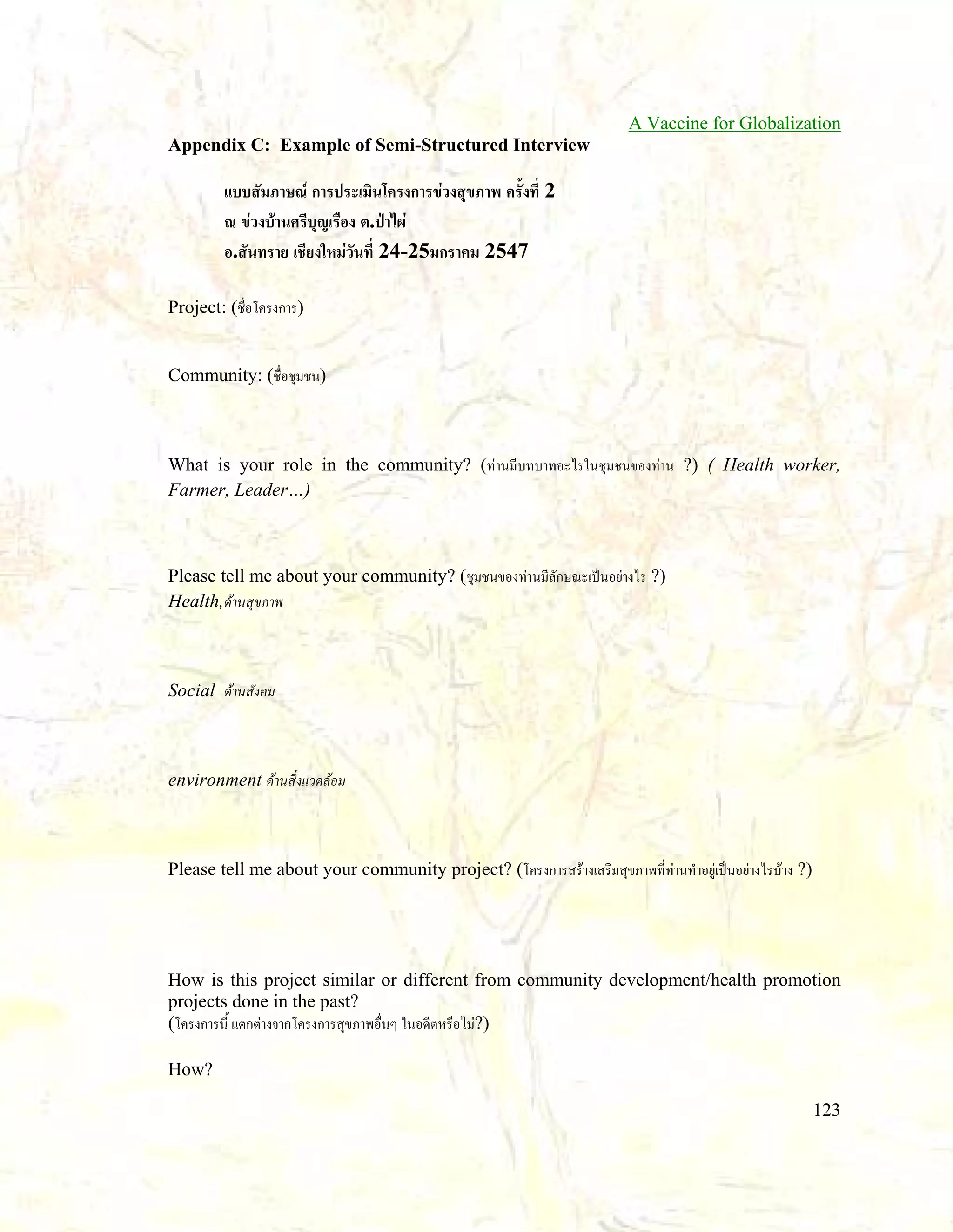 A Vaccine for Globalization
Appendix C: Example of Semi-Structured Interview

แบบสัมภาษณ การประเมินโครงการขวงสุขภาพ ครั้งที่ 2
ณ ขวงบานศรีบุญเรือง ต.ปาไผ
อ.สันทราย เชียงใหมวันที่ 24-25มกราคม 2547
Project: (ชื่อโครงการ)
Community: (ชื่อชุมชน)

What is your role in the community? (ทานมีบทบาทอะไรในชุมชนของทาน ?) ( Health worker,
Farmer, Leader…)

Please tell me about your community? (ชุมชนของทานมีลักษณะเปนอยางไร ?)
Health,ดานสุขภาพ

Social ดานสังคม

environment ดานสิ่งแวดลอม

Please tell me about your community project? (โครงการสรางเสริมสุขภาพที่ทานทําอยูเปนอยางไรบาง ?)

How is this project similar or different from community development/health promotion
projects done in the past?
(โครงการนี้ แตกตางจากโครงการสุขภาพอื่นๆ ในอดีตหรือไม?)
How?
123

 