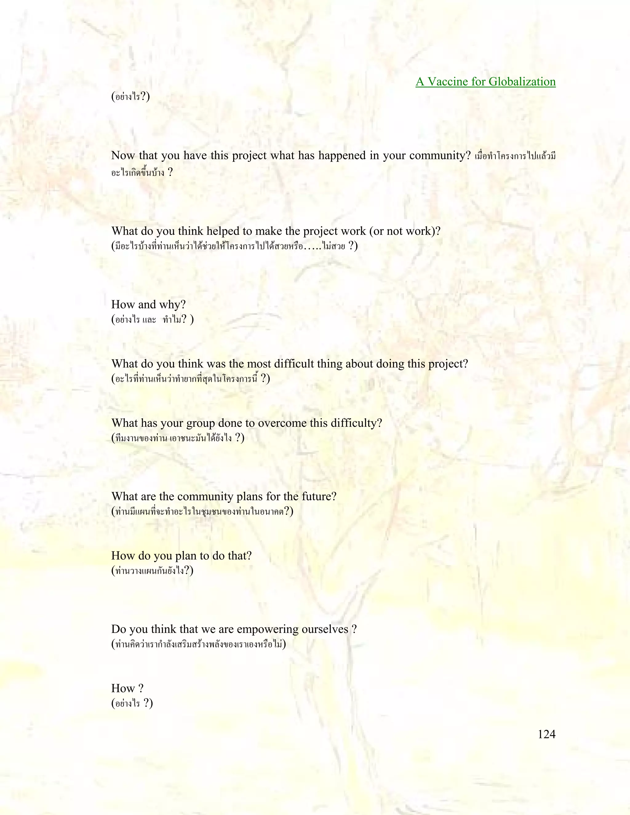 A Vaccine for Globalization
(อยางไร?)

Now that you have this project what has happened in your community? เมื่อทําโครงการไปแลวมี
อะไรเกิดขึ้นบาง ?

What do you think helped to make the project work (or not work)?
(มีอะไรบางที่ทานเห็นวาไดชวยใหโครงการไปไดสวยหรือ…..ไมสวย ?)

How and why?
(อยางไร และ ทําไม? )

What do you think was the most difficult thing about doing this project?
(อะไรที่ทานเห็นวาทํายากที่สุดในโครงการนี้ ?)

What has your group done to overcome this difficulty?
(ทีมงานของทาน เอาชนะมันไดยังไง ?)

What are the community plans for the future?
(ทานมีแผนที่จะทําอะไรในชุมชนของทานในอนาคต?)

How do you plan to do that?
(ทานวางแผนกันยังไง?)

Do you think that we are empowering ourselves ?
(ทานคิดวาเรากําลังเสริมสรางพลังของเราเองหรือไม)

How ?
(อยางไร ?)
124

 