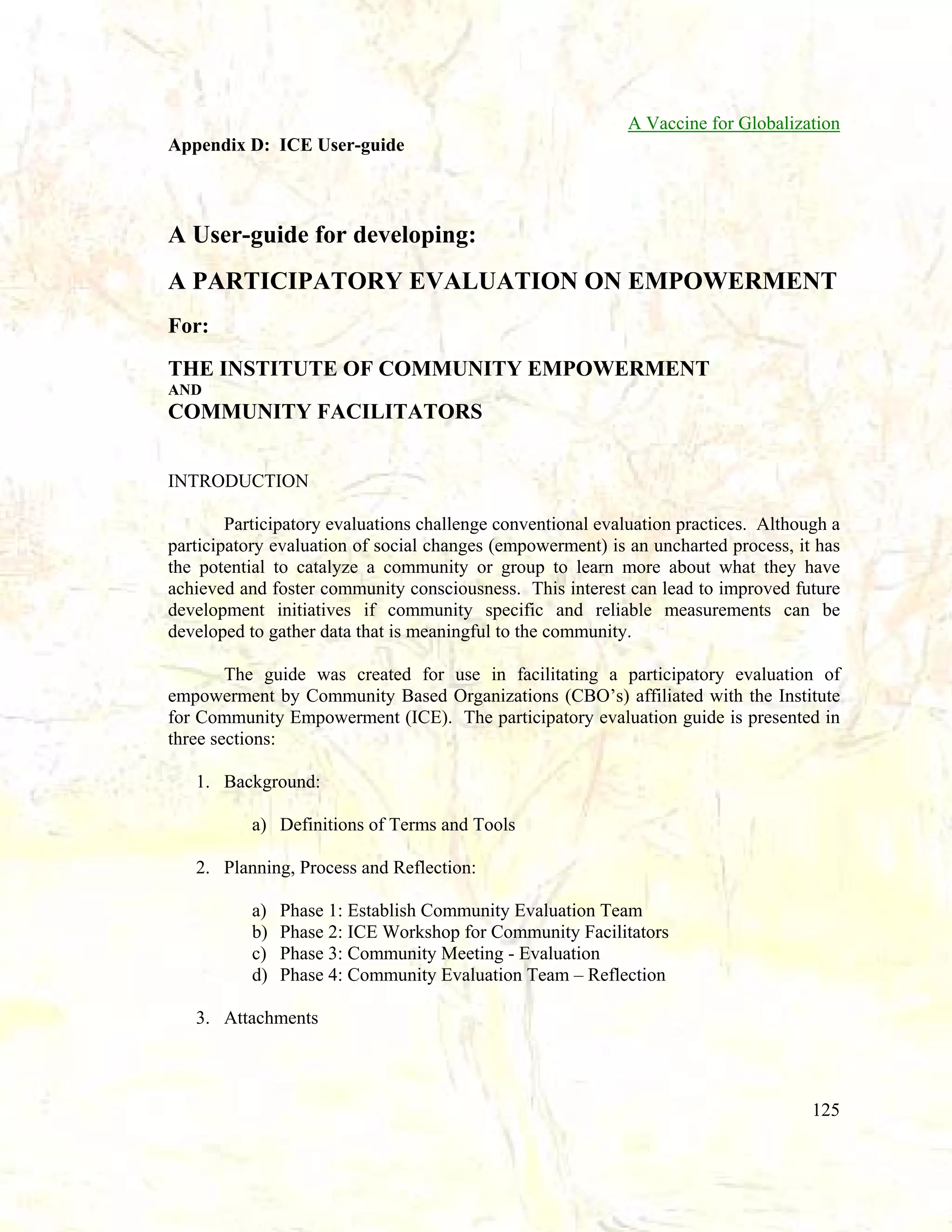 A Vaccine for Globalization
Appendix D: ICE User-guide

A User-guide for developing:
A PARTICIPATORY EVALUATION ON EMPOWERMENT
For:
THE INSTITUTE OF COMMUNITY EMPOWERMENT
AND

COMMUNITY FACILITATORS
INTRODUCTION
Participatory evaluations challenge conventional evaluation practices. Although a
participatory evaluation of social changes (empowerment) is an uncharted process, it has
the potential to catalyze a community or group to learn more about what they have
achieved and foster community consciousness. This interest can lead to improved future
development initiatives if community specific and reliable measurements can be
developed to gather data that is meaningful to the community.
The guide was created for use in facilitating a participatory evaluation of
empowerment by Community Based Organizations (CBO’s) affiliated with the Institute
for Community Empowerment (ICE). The participatory evaluation guide is presented in
three sections:
1. Background:
a) Definitions of Terms and Tools
2. Planning, Process and Reflection:
a)
b)
c)
d)

Phase 1: Establish Community Evaluation Team
Phase 2: ICE Workshop for Community Facilitators
Phase 3: Community Meeting - Evaluation
Phase 4: Community Evaluation Team – Reflection

3. Attachments

125

 