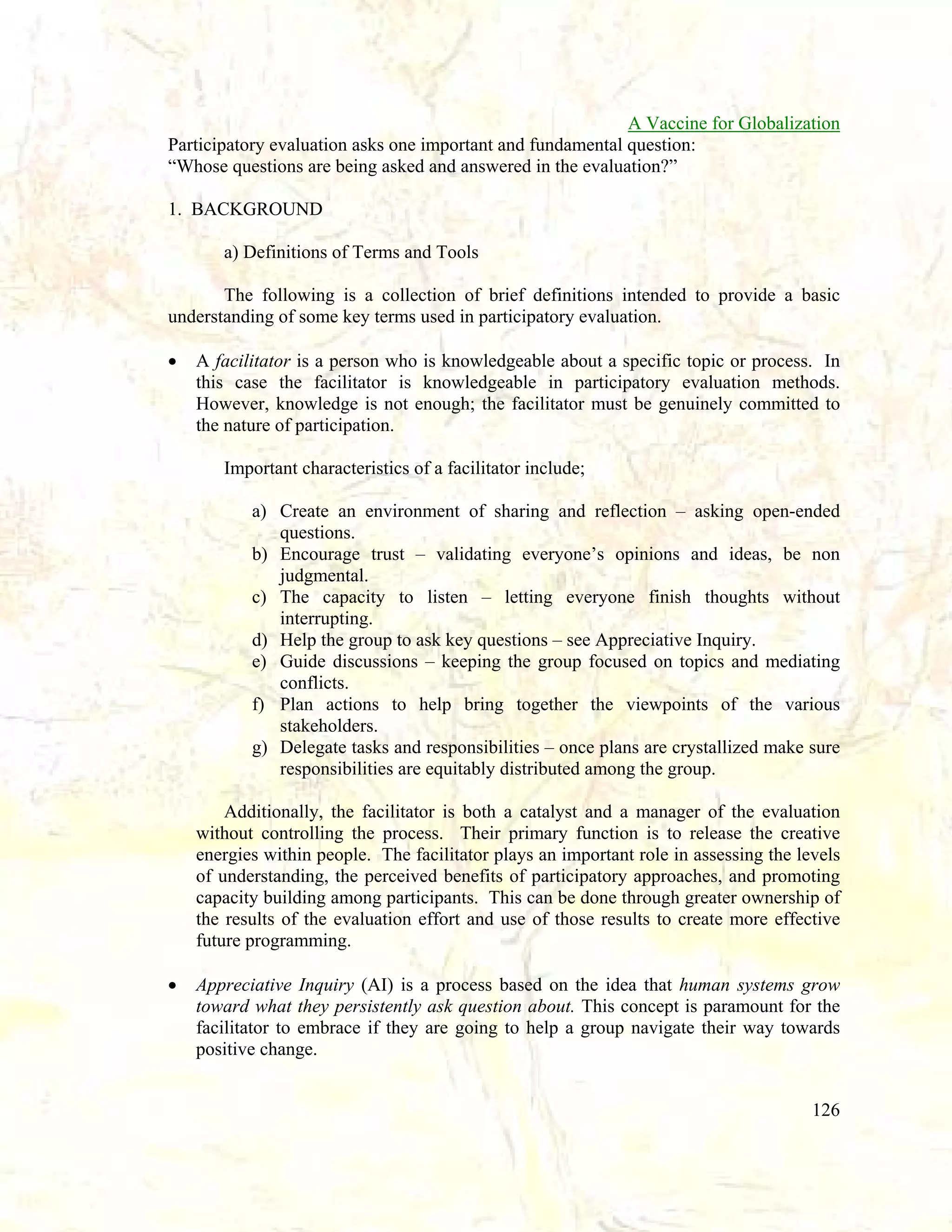 A Vaccine for Globalization
Participatory evaluation asks one important and fundamental question:
“Whose questions are being asked and answered in the evaluation?”
1. BACKGROUND
a) Definitions of Terms and Tools
The following is a collection of brief definitions intended to provide a basic
understanding of some key terms used in participatory evaluation.
•

A facilitator is a person who is knowledgeable about a specific topic or process. In
this case the facilitator is knowledgeable in participatory evaluation methods.
However, knowledge is not enough; the facilitator must be genuinely committed to
the nature of participation.
Important characteristics of a facilitator include;
a) Create an environment of sharing and reflection – asking open-ended
questions.
b) Encourage trust – validating everyone’s opinions and ideas, be non
judgmental.
c) The capacity to listen – letting everyone finish thoughts without
interrupting.
d) Help the group to ask key questions – see Appreciative Inquiry.
e) Guide discussions – keeping the group focused on topics and mediating
conflicts.
f) Plan actions to help bring together the viewpoints of the various
stakeholders.
g) Delegate tasks and responsibilities – once plans are crystallized make sure
responsibilities are equitably distributed among the group.
Additionally, the facilitator is both a catalyst and a manager of the evaluation
without controlling the process. Their primary function is to release the creative
energies within people. The facilitator plays an important role in assessing the levels
of understanding, the perceived benefits of participatory approaches, and promoting
capacity building among participants. This can be done through greater ownership of
the results of the evaluation effort and use of those results to create more effective
future programming.

•

Appreciative Inquiry (AI) is a process based on the idea that human systems grow
toward what they persistently ask question about. This concept is paramount for the
facilitator to embrace if they are going to help a group navigate their way towards
positive change.
126

 