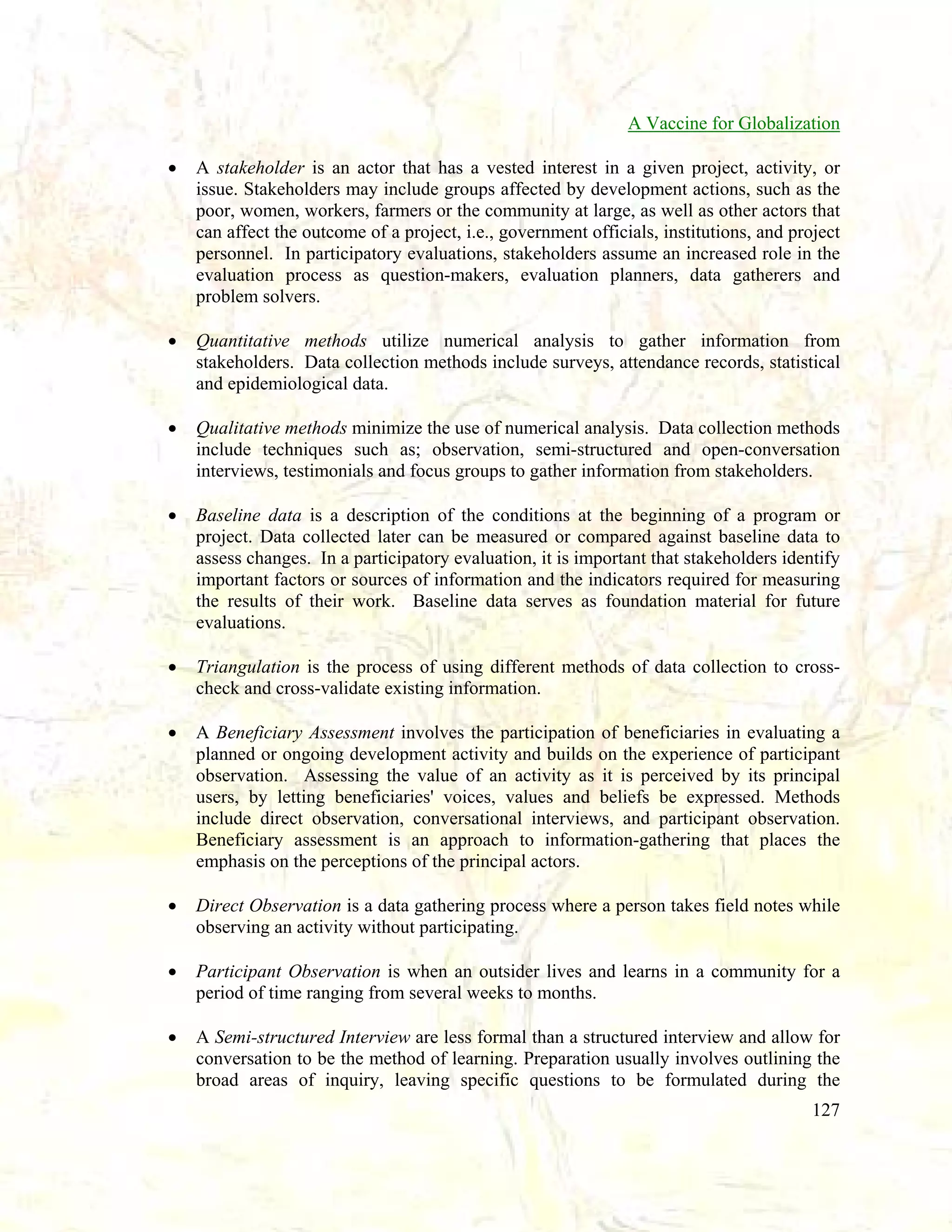 A Vaccine for Globalization
•

A stakeholder is an actor that has a vested interest in a given project, activity, or
issue. Stakeholders may include groups affected by development actions, such as the
poor, women, workers, farmers or the community at large, as well as other actors that
can affect the outcome of a project, i.e., government officials, institutions, and project
personnel. In participatory evaluations, stakeholders assume an increased role in the
evaluation process as question-makers, evaluation planners, data gatherers and
problem solvers.

•

Quantitative methods utilize numerical analysis to gather information from
stakeholders. Data collection methods include surveys, attendance records, statistical
and epidemiological data.

•

Qualitative methods minimize the use of numerical analysis. Data collection methods
include techniques such as; observation, semi-structured and open-conversation
interviews, testimonials and focus groups to gather information from stakeholders.

•

Baseline data is a description of the conditions at the beginning of a program or
project. Data collected later can be measured or compared against baseline data to
assess changes. In a participatory evaluation, it is important that stakeholders identify
important factors or sources of information and the indicators required for measuring
the results of their work. Baseline data serves as foundation material for future
evaluations.

•

Triangulation is the process of using different methods of data collection to crosscheck and cross-validate existing information.

•

A Beneficiary Assessment involves the participation of beneficiaries in evaluating a
planned or ongoing development activity and builds on the experience of participant
observation. Assessing the value of an activity as it is perceived by its principal
users, by letting beneficiaries' voices, values and beliefs be expressed. Methods
include direct observation, conversational interviews, and participant observation.
Beneficiary assessment is an approach to information-gathering that places the
emphasis on the perceptions of the principal actors.

•

Direct Observation is a data gathering process where a person takes field notes while
observing an activity without participating.

•

Participant Observation is when an outsider lives and learns in a community for a
period of time ranging from several weeks to months.

•

A Semi-structured Interview are less formal than a structured interview and allow for
conversation to be the method of learning. Preparation usually involves outlining the
broad areas of inquiry, leaving specific questions to be formulated during the
127

 