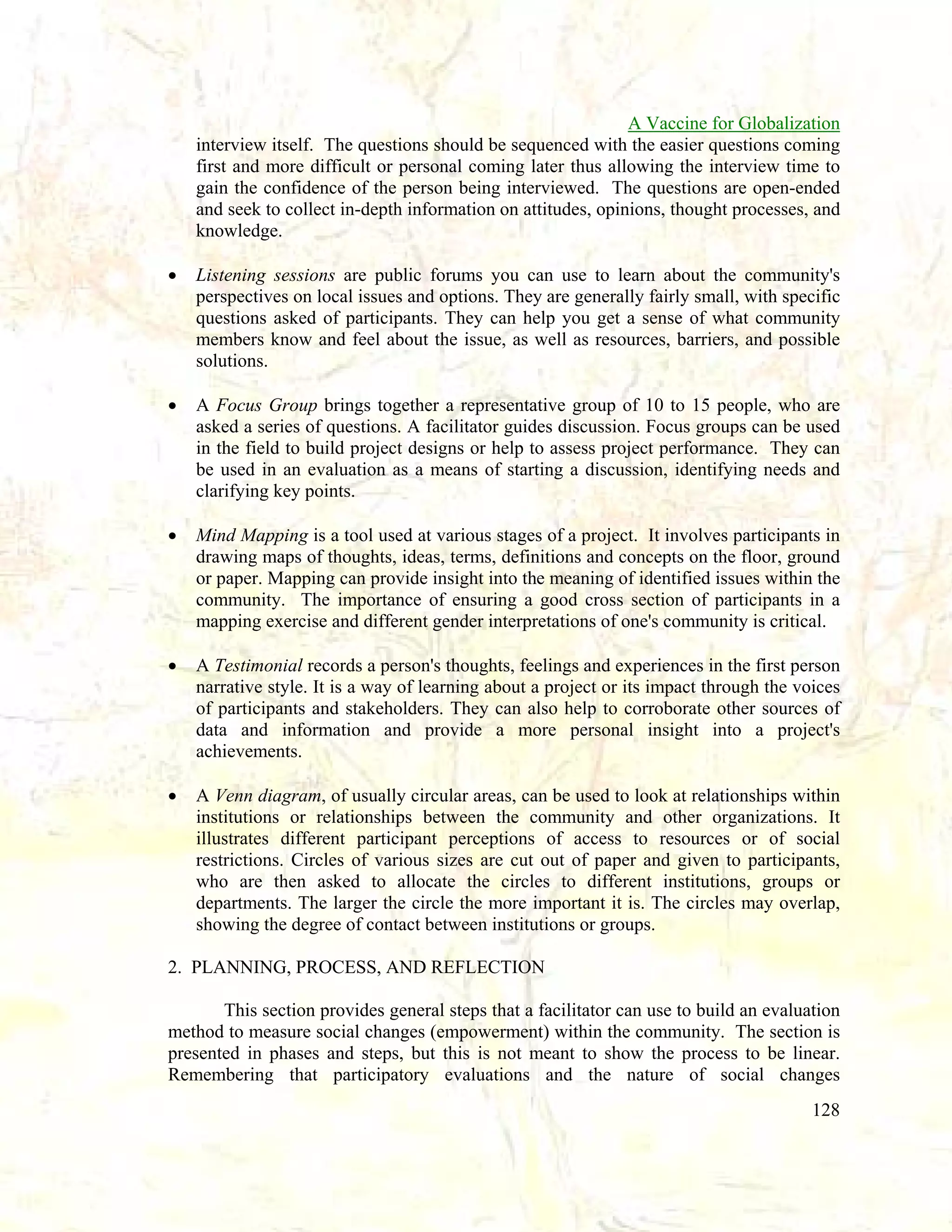 A Vaccine for Globalization
interview itself. The questions should be sequenced with the easier questions coming
first and more difficult or personal coming later thus allowing the interview time to
gain the confidence of the person being interviewed. The questions are open-ended
and seek to collect in-depth information on attitudes, opinions, thought processes, and
knowledge.
•

Listening sessions are public forums you can use to learn about the community's
perspectives on local issues and options. They are generally fairly small, with specific
questions asked of participants. They can help you get a sense of what community
members know and feel about the issue, as well as resources, barriers, and possible
solutions.

•

A Focus Group brings together a representative group of 10 to 15 people, who are
asked a series of questions. A facilitator guides discussion. Focus groups can be used
in the field to build project designs or help to assess project performance. They can
be used in an evaluation as a means of starting a discussion, identifying needs and
clarifying key points.

•

Mind Mapping is a tool used at various stages of a project. It involves participants in
drawing maps of thoughts, ideas, terms, definitions and concepts on the floor, ground
or paper. Mapping can provide insight into the meaning of identified issues within the
community. The importance of ensuring a good cross section of participants in a
mapping exercise and different gender interpretations of one's community is critical.

•

A Testimonial records a person's thoughts, feelings and experiences in the first person
narrative style. It is a way of learning about a project or its impact through the voices
of participants and stakeholders. They can also help to corroborate other sources of
data and information and provide a more personal insight into a project's
achievements.

•

A Venn diagram, of usually circular areas, can be used to look at relationships within
institutions or relationships between the community and other organizations. It
illustrates different participant perceptions of access to resources or of social
restrictions. Circles of various sizes are cut out of paper and given to participants,
who are then asked to allocate the circles to different institutions, groups or
departments. The larger the circle the more important it is. The circles may overlap,
showing the degree of contact between institutions or groups.

2. PLANNING, PROCESS, AND REFLECTION
This section provides general steps that a facilitator can use to build an evaluation
method to measure social changes (empowerment) within the community. The section is
presented in phases and steps, but this is not meant to show the process to be linear.
Remembering that participatory evaluations and the nature of social changes
128

 