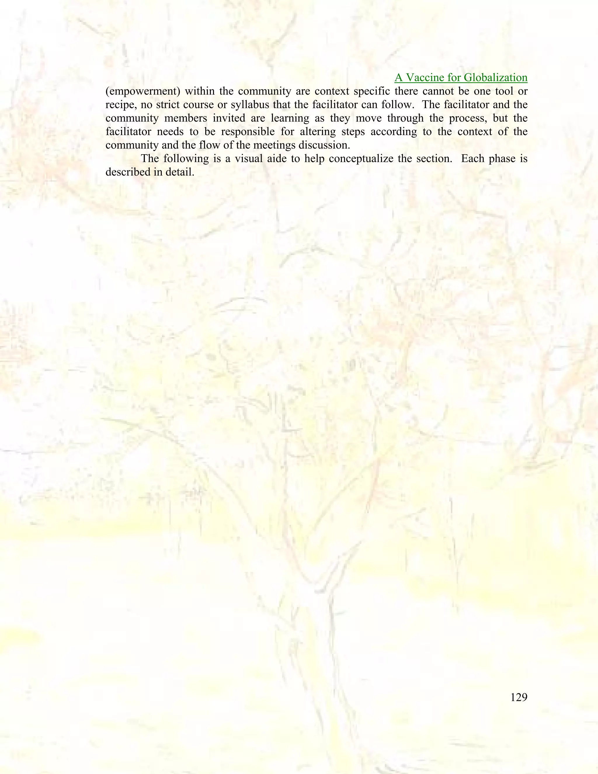A Vaccine for Globalization
(empowerment) within the community are context specific there cannot be one tool or
recipe, no strict course or syllabus that the facilitator can follow. The facilitator and the
community members invited are learning as they move through the process, but the
facilitator needs to be responsible for altering steps according to the context of the
community and the flow of the meetings discussion.
The following is a visual aide to help conceptualize the section. Each phase is
described in detail.

129

 
