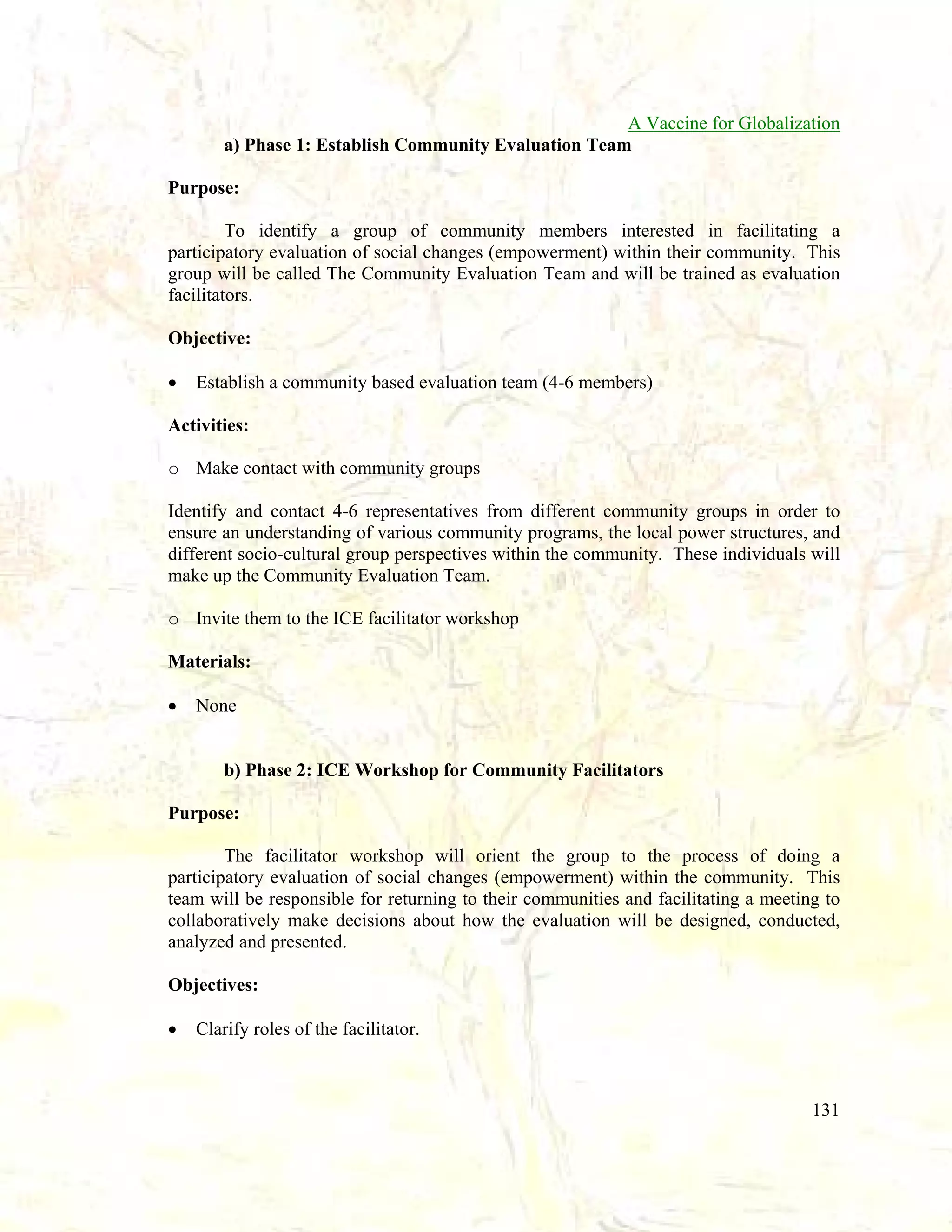 A Vaccine for Globalization
a) Phase 1: Establish Community Evaluation Team
Purpose:
To identify a group of community members interested in facilitating a
participatory evaluation of social changes (empowerment) within their community. This
group will be called The Community Evaluation Team and will be trained as evaluation
facilitators.
Objective:
•

Establish a community based evaluation team (4-6 members)

Activities:
o Make contact with community groups
Identify and contact 4-6 representatives from different community groups in order to
ensure an understanding of various community programs, the local power structures, and
different socio-cultural group perspectives within the community. These individuals will
make up the Community Evaluation Team.
o Invite them to the ICE facilitator workshop
Materials:
•

None

b) Phase 2: ICE Workshop for Community Facilitators
Purpose:
The facilitator workshop will orient the group to the process of doing a
participatory evaluation of social changes (empowerment) within the community. This
team will be responsible for returning to their communities and facilitating a meeting to
collaboratively make decisions about how the evaluation will be designed, conducted,
analyzed and presented.
Objectives:
•

Clarify roles of the facilitator.

131

 