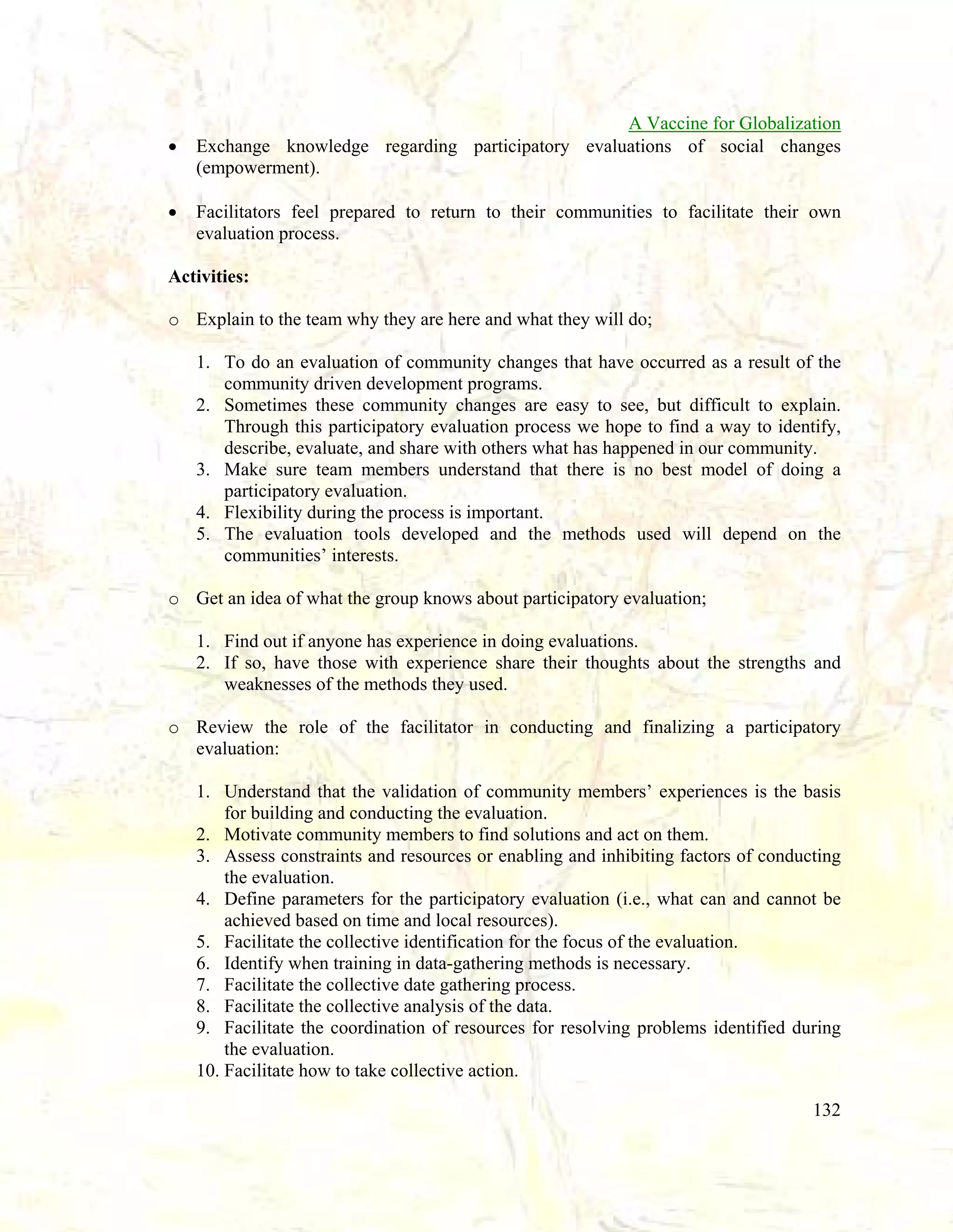 •
•

A Vaccine for Globalization
Exchange knowledge regarding participatory evaluations of social changes
(empowerment).
Facilitators feel prepared to return to their communities to facilitate their own
evaluation process.

Activities:
o Explain to the team why they are here and what they will do;
1. To do an evaluation of community changes that have occurred as a result of the
community driven development programs.
2. Sometimes these community changes are easy to see, but difficult to explain.
Through this participatory evaluation process we hope to find a way to identify,
describe, evaluate, and share with others what has happened in our community.
3. Make sure team members understand that there is no best model of doing a
participatory evaluation.
4. Flexibility during the process is important.
5. The evaluation tools developed and the methods used will depend on the
communities’ interests.
o Get an idea of what the group knows about participatory evaluation;
1. Find out if anyone has experience in doing evaluations.
2. If so, have those with experience share their thoughts about the strengths and
weaknesses of the methods they used.
o Review the role of the facilitator in conducting and finalizing a participatory
evaluation:
1. Understand that the validation of community members’ experiences is the basis
for building and conducting the evaluation.
2. Motivate community members to find solutions and act on them.
3. Assess constraints and resources or enabling and inhibiting factors of conducting
the evaluation.
4. Define parameters for the participatory evaluation (i.e., what can and cannot be
achieved based on time and local resources).
5. Facilitate the collective identification for the focus of the evaluation.
6. Identify when training in data-gathering methods is necessary.
7. Facilitate the collective date gathering process.
8. Facilitate the collective analysis of the data.
9. Facilitate the coordination of resources for resolving problems identified during
the evaluation.
10. Facilitate how to take collective action.
132

 