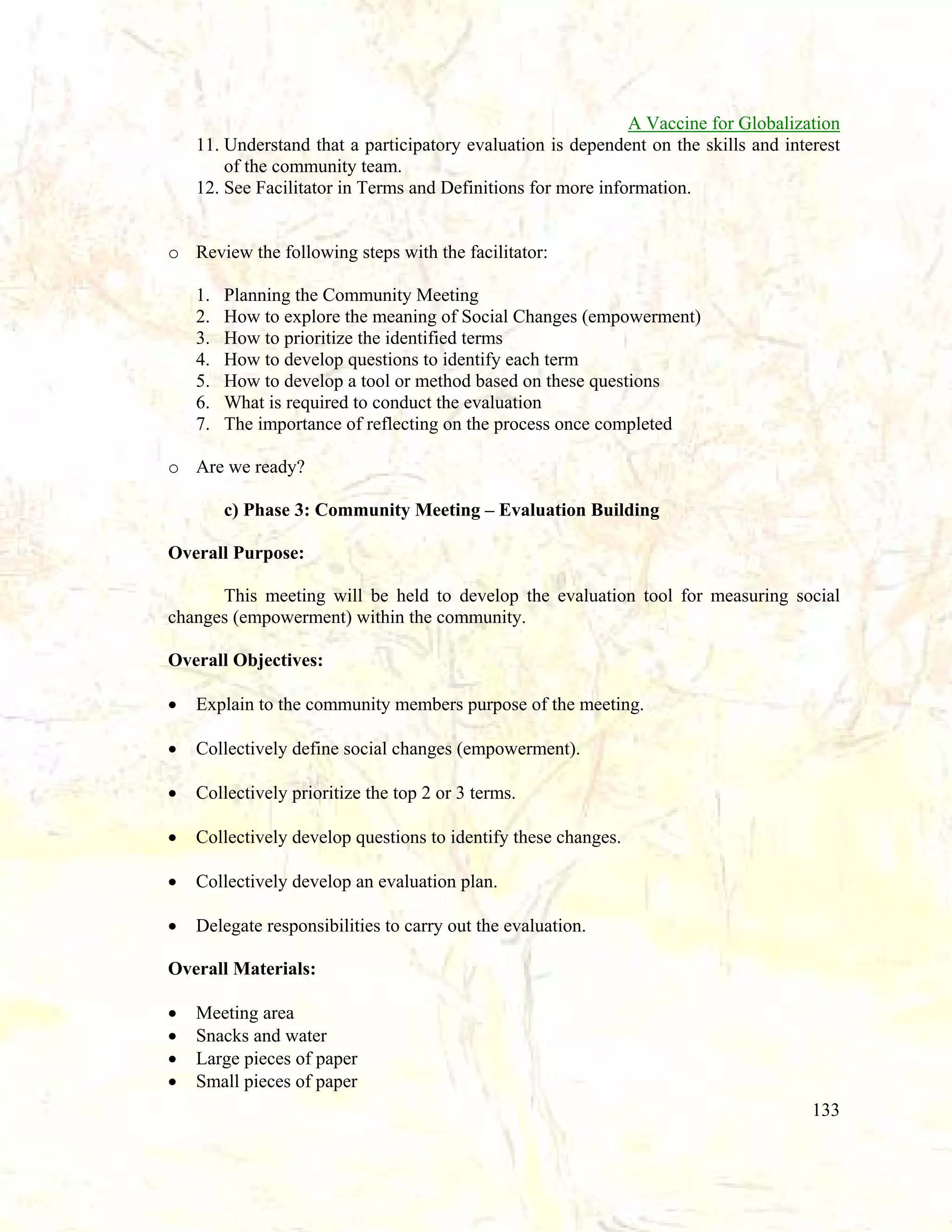 A Vaccine for Globalization
11. Understand that a participatory evaluation is dependent on the skills and interest
of the community team.
12. See Facilitator in Terms and Definitions for more information.

o Review the following steps with the facilitator:
1.
2.
3.
4.
5.
6.
7.

Planning the Community Meeting
How to explore the meaning of Social Changes (empowerment)
How to prioritize the identified terms
How to develop questions to identify each term
How to develop a tool or method based on these questions
What is required to conduct the evaluation
The importance of reflecting on the process once completed

o Are we ready?
c) Phase 3: Community Meeting – Evaluation Building
Overall Purpose:
This meeting will be held to develop the evaluation tool for measuring social
changes (empowerment) within the community.
Overall Objectives:
•

Explain to the community members purpose of the meeting.

•

Collectively define social changes (empowerment).

•

Collectively prioritize the top 2 or 3 terms.

•

Collectively develop questions to identify these changes.

•

Collectively develop an evaluation plan.

•

Delegate responsibilities to carry out the evaluation.

Overall Materials:
•
•
•
•

Meeting area
Snacks and water
Large pieces of paper
Small pieces of paper
133

 