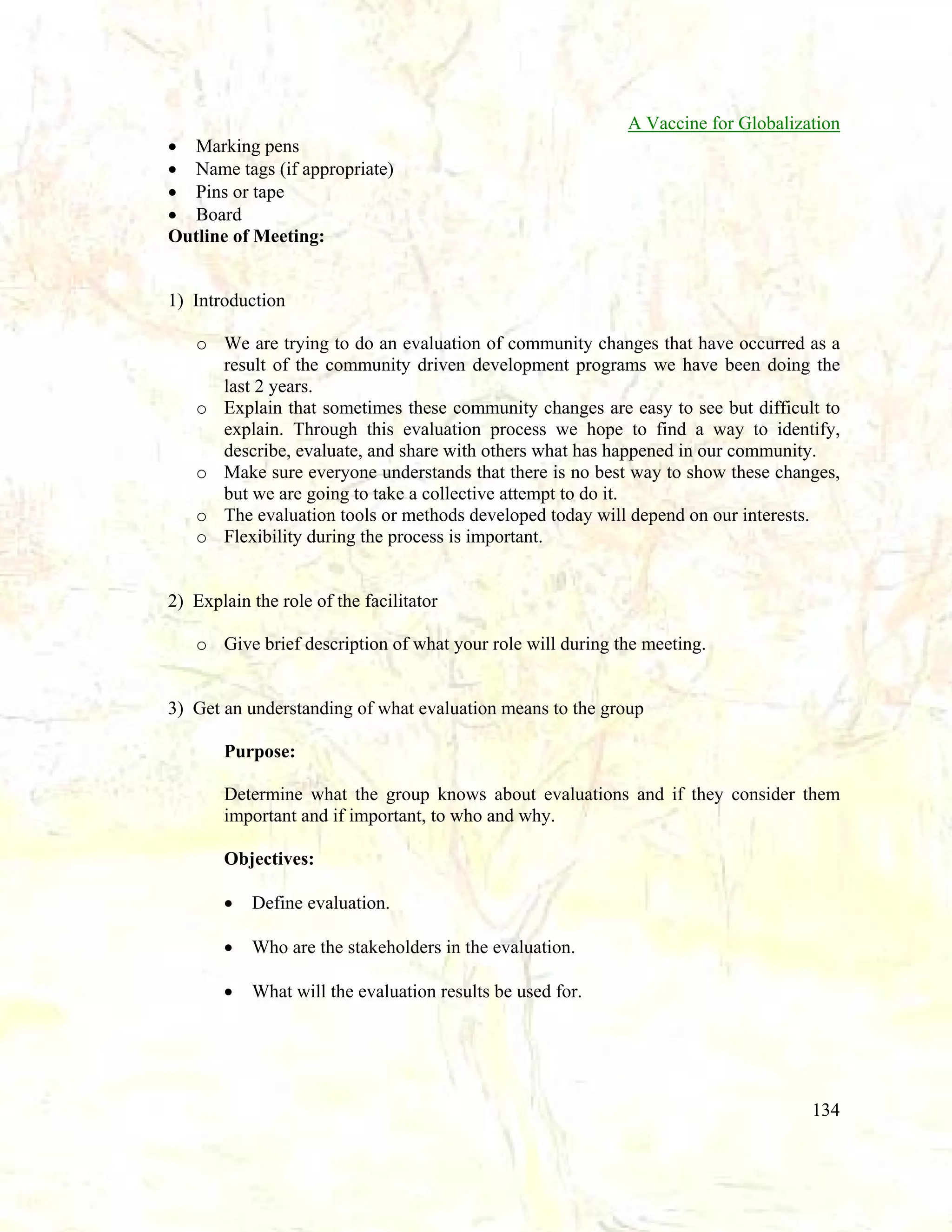 A Vaccine for Globalization
• Marking pens
• Name tags (if appropriate)
• Pins or tape
• Board
Outline of Meeting:

1) Introduction
o We are trying to do an evaluation of community changes that have occurred as a
result of the community driven development programs we have been doing the
last 2 years.
o Explain that sometimes these community changes are easy to see but difficult to
explain. Through this evaluation process we hope to find a way to identify,
describe, evaluate, and share with others what has happened in our community.
o Make sure everyone understands that there is no best way to show these changes,
but we are going to take a collective attempt to do it.
o The evaluation tools or methods developed today will depend on our interests.
o Flexibility during the process is important.

2) Explain the role of the facilitator
o Give brief description of what your role will during the meeting.

3) Get an understanding of what evaluation means to the group
Purpose:
Determine what the group knows about evaluations and if they consider them
important and if important, to who and why.
Objectives:
•

Define evaluation.

•

Who are the stakeholders in the evaluation.

•

What will the evaluation results be used for.

134

 
