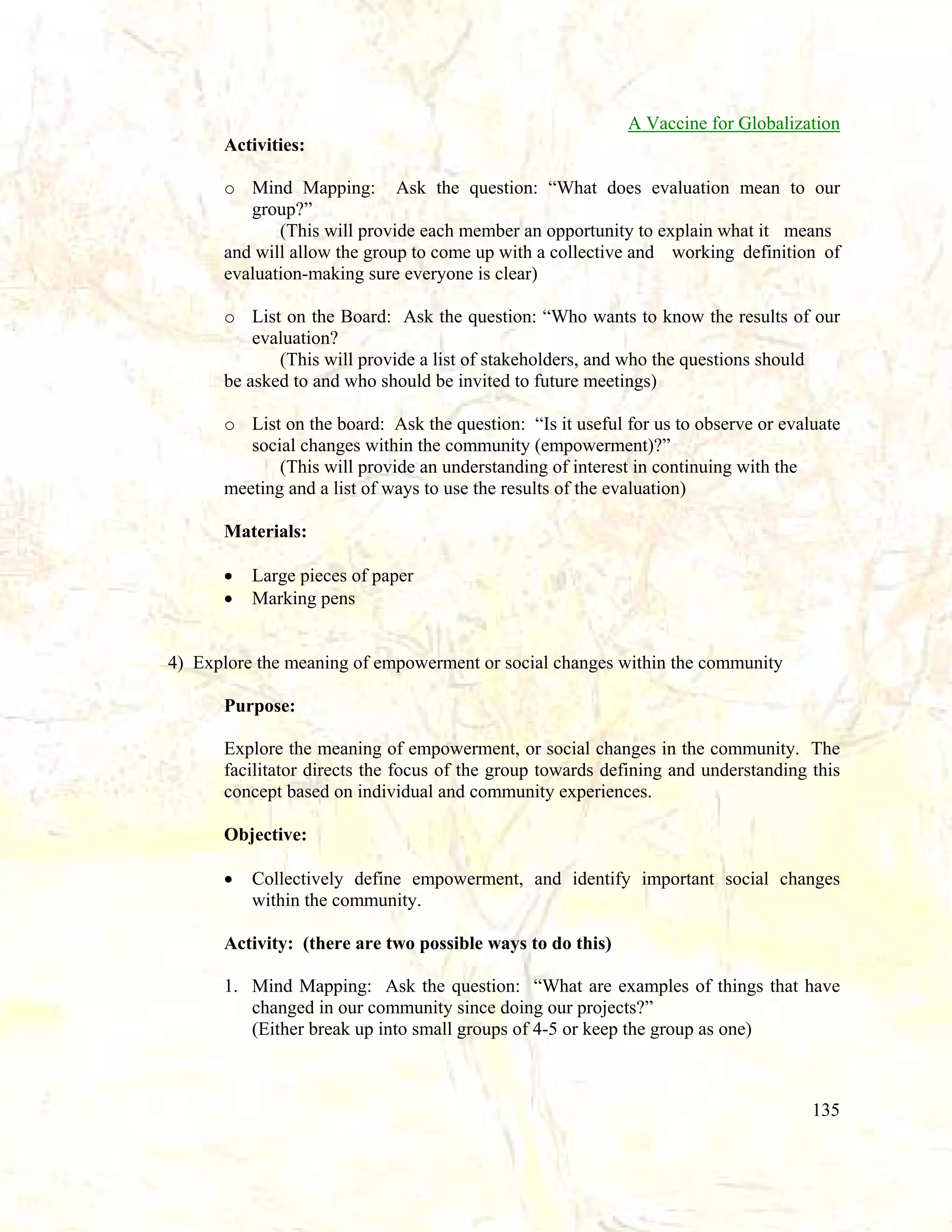 A Vaccine for Globalization
Activities:
o Mind Mapping: Ask the question: “What does evaluation mean to our
group?”
(This will provide each member an opportunity to explain what it means
and will allow the group to come up with a collective and working definition of
evaluation-making sure everyone is clear)
o List on the Board: Ask the question: “Who wants to know the results of our
evaluation?
(This will provide a list of stakeholders, and who the questions should
be asked to and who should be invited to future meetings)
o List on the board: Ask the question: “Is it useful for us to observe or evaluate
social changes within the community (empowerment)?”
(This will provide an understanding of interest in continuing with the
meeting and a list of ways to use the results of the evaluation)
Materials:
•
•

Large pieces of paper
Marking pens

4) Explore the meaning of empowerment or social changes within the community
Purpose:
Explore the meaning of empowerment, or social changes in the community. The
facilitator directs the focus of the group towards defining and understanding this
concept based on individual and community experiences.
Objective:
•

Collectively define empowerment, and identify important social changes
within the community.

Activity: (there are two possible ways to do this)
1. Mind Mapping: Ask the question: “What are examples of things that have
changed in our community since doing our projects?”
(Either break up into small groups of 4-5 or keep the group as one)

135

 